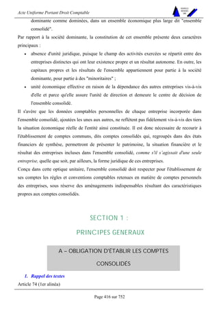Acte Uniforme Portant Droit Comptable 
Page 416 sur 752 
NOUVELLES 
METHODES 
SARL 
dominante comme dominées, dans un ensemble économique plus large dit ensemble 
consolidé. 
Par rapport à la société dominante, la constitution de cet ensemble présente deux caractères 
principaux : 
• absence d'unité juridique, puisque le champ des activités exercées se répartit entre des 
entreprises distinctes qui ont leur existence propre et un résultat autonome. En outre, les 
capitaux propres et les résultats de l'ensemble appartiennent pour partie à la société 
dominante, pour partie à des minoritaires ; 
• unité économique effective en raison de la dépendance des autres entreprises vis-à-vis 
d'elle et parce qu'elle assure l'unité de direction et demeure le centre de décision de 
l'ensemble consolidé. 
Il s'avère que les données comptables personnelles de chaque entreprise incorporée dans 
l'ensemble consolidé, ajoutées les unes aux autres, ne reflètent pas fidèlement vis-à-vis des tiers 
la situation économique réelle de l'entité ainsi constituée. Il est donc nécessaire de recourir à 
l'établissement de comptes communs, dits comptes consolidés qui, regroupés dans des états 
financiers de synthèse, permettront de présenter le patrimoine, la situation financière et le 
résultat des entreprises incluses dans l'ensemble consolidé, comme s'il s’agissait d'une seule 
entreprise, quelle que soit, par ailleurs, la forme juridique de ces entreprises. 
Conçu dans cette optique unitaire, l'ensemble consolidé doit respecter pour l'établissement de 
ses comptes les règles et conventions comptables retenues en matière de comptes personnels 
des entreprises, sous réserve des aménagements indispensables résultant des caractéristiques 
propres aux comptes consolidés. 
SECTION 1 : 
PRINCIPES GENERAUX 
A – OBLIGATION D'ÉTABLIR LES COMPTES 
CONSOLIDÉS 
1. Rappel des textes 
Article 74 (1er alinéa) 
 