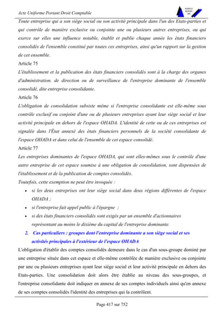 Acte Uniforme Portant Droit Comptable 
Page 417 sur 752 
NOUVELLES 
METHODES 
SARL 
Toute entreprise qui a son siège social ou son activité principale dans l'un des Etats-parties et 
qui contrôle de manière exclusive ou conjointe une ou plusieurs autres entreprises, ou qui 
exerce sur elles une influence notable, établit et publie chaque année les états financiers 
consolidés de l'ensemble constitué par toutes ces entreprises, ainsi qu'un rapport sur la gestion 
de cet ensemble. 
Article 75 
L'établissement et la publication des états financiers consolidés sont à la charge des organes 
d'administration, de direction ou de surveillance de l'entreprise dominante de l'ensemble 
consolidé, dite entreprise consolidante. 
Article 76 
L'obligation de consolidation subsiste même si l'entreprise consolidante est elle-même sous 
contrôle exclusif ou conjoint d'une ou de plusieurs entreprises ayant leur siège social et leur 
activité principale en dehors de l'espace OHADA. L'identité de cette ou de ces entreprises est 
signalée dans l'État annexé des états financiers personnels de la société consolidante de 
l'espace OHADA et dans celui de l'ensemble de cet espace consolidé. 
Article 77 
Les entreprises dominantes de l'espace OHADA, qui sont elles-mêmes sous le contrôle d'une 
autre entreprise de cet espace soumise à une obligation de consolidation, sont dispensées de 
l'établissement et de la publication de comptes consolidés. 
Toutefois, cette exemption ne peut être invoquée : 
• si les deux entreprises ont leur siège social dans deux régions différentes de l'espace 
OHADA ; 
• si l'entreprise fait appel public à l'épargne ; 
• si des états financiers consolidés sont exigés par un ensemble d'actionnaires 
représentant au moins le dixième du capital de l'entreprise dominante. 
2. Cas particuliers : groupes dont l'entreprise dominante a son siège social et ses 
activités principales à l'extérieur de l'espace OHADA 
L'obligation d'établir des comptes consolidés demeure dans le cas d'un sous-groupe dominé par 
une entreprise située dans cet espace et elle-même contrôlée de manière exclusive ou conjointe 
par une ou plusieurs entreprises ayant leur siège social et leur activité principale en dehors des 
Etats-parties. Une consolidation doit alors être établie au niveau des sous-groupes, et 
l'entreprise consolidante doit indiquer en annexe de ses comptes individuels ainsi qu'en annexe 
de ses comptes consolidés l'identité des entreprises qui la contrôlent. 
 