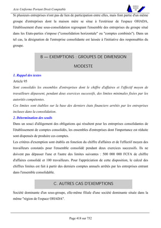 Acte Uniforme Portant Droit Comptable 
Page 418 sur 752 
NOUVELLES 
METHODES 
SARL 
Si plusieurs entreprises n'ont pas de lien de participation entre elles, mais font partie d'un même 
groupe d'entreprises dont la maison mère se situe à l'extérieur de l'espace OHADA, 
l'établissement d'une sous-consolidation regroupant l'ensemble des entreprises du groupe situé 
dans les Etats-parties s'impose (consolidation horizontale ou comptes combinés). Dans un 
tel cas, la désignation de l'entreprise consolidante est laissée à l'initiative des responsables du 
groupe. 
B — EXEMPTIONS : GROUPES DE DIMENSION 
MODESTE 
1. Rappel des textes 
Article 95 
Sont consolidés les ensembles d'entreprises dont le chiffre d'affaires et l'effectif moyen de 
travailleurs dépassent, pendant deux exercices successifs, des limites minimales fixées par les 
autorités compétentes. 
Ces limites sont établies sur la base des derniers états financiers arrêtés par les entreprises 
incluses dans la consolidation. 
2. Détermination des seuils 
Dans un souci d'allégement des obligations qui résultent pour les entreprises consolidantes de 
l'établissement de comptes consolidés, les ensembles d'entreprises dont l'importance est réduite 
sont dispensés de produire ces comptes. 
Les critères d'exemption sont établis en fonction du chiffre d'affaires et de l'effectif moyen des 
travailleurs constatés pour l'ensemble consolidé pendant deux exercices successifs. Ils ne 
doivent pas dépasser l'une et l'autre des limites suivantes : 500 000 000 FCFA de chiffre 
d'affaires consolidé et 100 travailleurs. Pour l'appréciation de cette disposition, le calcul des 
chiffres limites est fait à partir des derniers comptes annuels arrêtés par les entreprises entrant 
dans l'ensemble consolidable. 
C. AUTRES CAS D'EXEMPTIONS 
Société dominante d'un sous-groupe, elle-même filiale d'une société dominante située dans la 
même région de l'espace OHADA. 
 