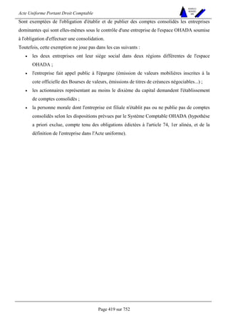 Acte Uniforme Portant Droit Comptable 
Page 419 sur 752 
NOUVELLES 
METHODES 
SARL 
Sont exemptées de l'obligation d'établir et de publier des comptes consolidés les entreprises 
dominantes qui sont elles-mêmes sous le contrôle d'une entreprise de l'espace OHADA soumise 
à l'obligation d'effectuer une consolidation. 
Toutefois, cette exemption ne joue pas dans les cas suivants : 
• les deux entreprises ont leur siège social dans deux régions différentes de l'espace 
OHADA ; 
• l'entreprise fait appel public à l'épargne (émission de valeurs mobilières inscrites à la 
cote officielle des Bourses de valeurs, émissions de titres de créances négociables...) ; 
• les actionnaires représentant au moins le dixième du capital demandent l'établissement 
de comptes consolidés ; 
• la personne morale dont l'entreprise est filiale n'établit pas ou ne publie pas de comptes 
consolidés selon les dispositions prévues par le Système Comptable OHADA (hypothèse 
a priori exclue, compte tenu des obligations édictées à l'article 74, 1er alinéa, et de la 
définition de l'entreprise dans l'Acte uniforme). 
 