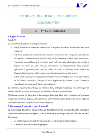 Acte Uniforme Portant Droit Comptable 
Page 420 sur 752 
NOUVELLES 
METHODES 
SARL 
SECTION 2 : PERIMETRE ET METHODES DE 
CONSOLIDATION 
A — TYPES DE CONTRÔLE 
1. Rappel des textes 
Article 78 
Le contrôle exclusif par une entreprise résulte : 
• soit de la détention directe ou indirecte de la majorité des droits de vote dans une autre 
entreprise ; 
• soit de la désignation, pendant deux exercices successifs, de la majorité des membres 
des organes d'administration, de direction ou de surveillance d'une autre entreprise ; 
l'entreprise consolidante est présumée avoir effectué cette désignation lorsqu'elle a 
disposé au cours de cette période, directement ou indirectement, d'une fraction 
supérieure à quarante pour cent des droits de vote, et qu'aucun autre associé ne 
détenait, directement ou indirectement, une fraction supérieure à la sienne ; 
• soit du droit d'exercer une influence dominante sur une entreprise en vertu d'un contrat 
ou de clauses statutaires, lorsque le droit applicable le permet et que l'entreprise 
consolidante est associée de l'entreprise dominée. 
Le contrôle conjoint est le partage du contrôle d'une entreprise exploitée en commun par un 
nombre limité d'associés, de sorte que les décisions résultent de leur accord. 
L'influence notable sur la gestion et la politique financière d'une autre entreprise est présumée 
lorsqu'une entreprise dispose, directement ou indirectement, d'une fraction au moins égale au 
cinquième des droits de vote de cette autre entreprise. 
2. Pourcentage de contrôle et types de contrôle 
Le pourcentage de contrôle traduit le lien de dépendance directe ou indirecte, entre l'entreprise 
consolidante et une autre entreprise. Il est exprimé en pourcentage des droits de vote, et sert à 
déterminer : 
• les entreprises qui doivent être incluses dans le périmètre de consolidation, 
• la méthode de consolidation à appliquer. 
 
