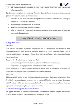 Acte Uniforme Portant Droit Comptable 
Page 422 sur 752 
NOUVELLES 
METHODES 
SARL 
• soit qu'un pourcentage supérieur à vingt pour cent est insuffisant pour exercer une 
influence notable. 
Les éléments permettant de caractériser l'exercice d'une influence notable sur une entreprise 
peuvent être recherchés dans les faits suivants : 
• participation aux prises de décision importante ou fourniture d'informations techniques 
essentielles à l'activité de l'entreprise, 
• représentation dans les organes de direction, 
• possibilité d'influencer la politique financière, 
• prise en compte de l'intégration économique des entreprises concernées : échange de 
cadres et de dirigeants, etc. 
B — PÉRIMÈTRE DE CONSOLIDATION 
1. Rappel des textes 
Article 96 
Sont laissées en dehors du champ d'application de la consolidation les entreprises pour 
lesquelles des restrictions sévères et durables remettent en cause, substantiellement, soit le 
contrôle ou l'influence exercés sur elles par l'entreprise consolidante, soit leurs possibilités de 
transfert de fonds. 
Il peut en être de même pour les entreprises dont : 
• les actions ou parts ne sont détenues qu'en vue de leur cession ultérieure ; 
• l'importance est négligeable par rapport à l'ensemble consolidé. 
Toute exclusion de la consolidation d'entreprises entrant dans les catégories visées dans cet 
article doit être justifiée dans l'Etat annexé de l'ensemble consolidé. 
Article 97 
L'absence d'information ou une information insuffisante relative à une entreprise entrant dans 
le périmètre de consolidation ne remet pas en cause l'obligation pour la société dominante 
d'établir et de publier des comptes consolidés. Dans ce cas exceptionnel, elle est tenue de 
signaler le caractère incomplet des comptes consolidés. 
2. Détermination du périmètre de consolidation 
On appelle périmètre de consolidation l'ensemble des entreprises dont les comptes annuels sont 
pris en considération pour l'établissement des comptes du groupe. 
 