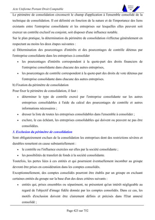 Acte Uniforme Portant Droit Comptable 
Page 423 sur 752 
NOUVELLES 
METHODES 
SARL 
Le périmètre de consolidation circonscrit le champ d'application à l'ensemble consolidé de la 
technique de consolidation. Il est délimité en fonction de la nature et de l'importance des liens 
existants entre l'entreprise consolidante et les entreprises sur lesquelles elles peuvent soit 
exercer un contrôle exclusif ou conjoint, soit disposer d'une influence notable. 
Sur le plan pratique, la détermination du périmètre de consolidation s'effectue généralement en 
respectant au moins les deux étapes suivantes : 
a) Détermination des pourcentages d'intérêts et des pourcentages de contrôle détenus par 
l'entreprise consolidante dans les entreprises à consolider 
• les pourcentages d'intérêts correspondent à la quote-part des droits financiers de 
l'entreprise consolidante dans chacune des autres entreprises, 
• les pourcentages de contrôle correspondent à la quote-part des droits de vote détenus par 
l'entreprise consolidante dans chacune des autres entreprises. 
b) Fixation du périmètre de consolidation 
Pour fixer le périmètre de consolidation, il faut : 
• déterminer le type de contrôle exercé par l'entreprise consolidante sur les autres 
entreprises consolidables à l'aide du calcul des pourcentages de contrôle et autres 
informations nécessaires ; 
• dresser la liste de toutes les entreprises consolidables dans l'ensemble à consolider ; 
• exclure, le cas échéant, les entreprises consolidables qui doivent ou peuvent ne pas être 
consolidées. 
3. Exclusion du périmètre de consolidation 
Sont obligatoirement exclues de la consolidation les entreprises dont des restrictions sévères et 
durables remettent en cause substantiellement : 
• le contrôle ou l'influence exercées sur elles par la société consolidante ; 
• les possibilités de transfert de fonds à la société consolidante. 
Toutefois, les pertes liées à ces entités et qui pourraient éventuellement incomber au groupe 
devront être prises en considération dans les comptes consolidés. 
Exceptionnellement, des comptes consolidés pourront être établis par un groupe en excluant 
certaines entités du groupe sur la base d'un des deux critères suivants : 
• entités qui, prises ensembles ou séparément, ne présentent qu'un intérêt négligeable au 
regard de l'objectif d'image fidèle donnée par les comptes consolidés. Dans ce cas, les 
motifs d'exclusion doivent être clairement définis et précisés dans l'Etat annexé 
consolidé ; 
 