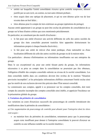 Acte Uniforme Portant Droit Comptable 
Page 424 sur 752 
NOUVELLES 
METHODES 
SARL 
• entités sur lesquelles l'entité consolidante n'exerce qu'un contrôle temporaire, dûment 
justifié par un acte écrit, un contrat, ou tout autre élément probant ; 
• titres acquis dans une optique de placement, et qui ne sont détenus qu'en vue de leur 
revente dans un bref délai ; 
• titres détenus pour le compte de tiers extérieurs au groupe (opérations de portage). 
Aucune entité appartenant à un groupe ne peut être exclue du périmètre de consolidation de ce 
groupe sur la base d'autres critères que ceux mentionnés précédemment. 
En particulier, ne constituent pas des motifs d'exclusion : 
• le fait pour une entité d'exercer une activité différente de celle des autres sociétés du 
groupe (les états consolidés pourront toutefois faire apparaître distinctement les 
informations propres à chaque branche d'activités) ; 
• le fait pour une entité de relever d'un statut juridique, d'une nationalité ou d'une 
localisation différente de celle des autres sociétés du groupe ou de la maison mère. 
Cas particuliers : absence d'informations ou informations insuffisantes sur une entreprise du 
groupe. 
Dans le cas exceptionnel où, pour une entité faisant partie du groupe, les informations 
nécessaires à sa prise en compte dans la consolidation ne pourraient pas être obtenues, 
l'obligation d'établir des comptes consolidés subsiste au niveau de la société consolidante. Les 
états consolidés établis dans ces conditions devront être revêtus de la mention Situation 
provisoire incomplète, et les principales informations chiffrées concernant l'entité exclue ainsi 
que les motifs de son exclusion devront être précisés dans l'État annexé consolidé. 
Le commissaire aux comptes, appelé à se prononcer sur les comptes consolidés, doit tenir 
compte du caractère incomplet des comptes consolidés ainsi établis, et apprécier l'incidence sur 
la présentation globale du groupe. 
4. Variations du périmètre de consolidation 
Les variations au cours d'exercices successifs des pourcentages de contrôle introduisent des 
modifications dans le périmètre de consolidation : 
a) Une augmentation du pourcentage de contrôle peut aboutir pour l'entreprise dont les titres 
sont acquis : 
• au maintien hors du périmètre de consolidation, notamment parce que le pourcentage 
acquis reste insuffisant pour donner à l'entreprise consolidante le pouvoir d'exercer un 
contrôle ou une influence notable sur la société émettrice ; 
 