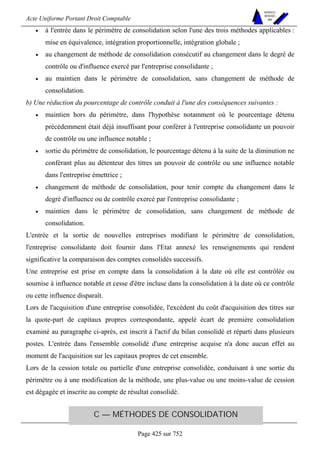 Acte Uniforme Portant Droit Comptable 
Page 425 sur 752 
NOUVELLES 
METHODES 
SARL 
• à l'entrée dans le périmètre de consolidation selon l'une des trois méthodes applicables : 
mise en équivalence, intégration proportionnelle, intégration globale ; 
• au changement de méthode de consolidation consécutif au changement dans le degré de 
contrôle ou d'influence exercé par l'entreprise consolidante ; 
• au maintien dans le périmètre de consolidation, sans changement de méthode de 
consolidation. 
b) Une réduction du pourcentage de contrôle conduit à l'une des conséquences suivantes : 
• maintien hors du périmètre, dans l'hypothèse notamment où le pourcentage détenu 
précédemment était déjà insuffisant pour conférer à l'entreprise consolidante un pouvoir 
de contrôle ou une influence notable ; 
• sortie du périmètre de consolidation, le pourcentage détenu à la suite de la diminution ne 
conférant plus au détenteur des titres un pouvoir de contrôle ou une influence notable 
dans l'entreprise émettrice ; 
• changement de méthode de consolidation, pour tenir compte du changement dans le 
degré d'influence ou de contrôle exercé par l'entreprise consolidante ; 
• maintien dans le périmètre de consolidation, sans changement de méthode de 
consolidation. 
L'entrée et la sortie de nouvelles entreprises modifiant le périmètre de consolidation, 
l'entreprise consolidante doit fournir dans l'Etat annexé les renseignements qui rendent 
significative la comparaison des comptes consolidés successifs. 
Une entreprise est prise en compte dans la consolidation à la date où elle est contrôlée ou 
soumise à influence notable et cesse d'être incluse dans la consolidation à la date où ce contrôle 
ou cette influence disparaît. 
Lors de l'acquisition d'une entreprise consolidée, l'excédent du coût d'acquisition des titres sur 
la quote-part de capitaux propres correspondante, appelé écart de première consolidation 
examiné au paragraphe ci-après, est inscrit à l'actif du bilan consolidé et réparti dans plusieurs 
postes. L'entrée dans l'ensemble consolidé d'une entreprise acquise n'a donc aucun effet au 
moment de l'acquisition sur les capitaux propres de cet ensemble. 
Lors de la cession totale ou partielle d'une entreprise consolidée, conduisant à une sortie du 
périmètre ou à une modification de la méthode, une plus-value ou une moins-value de cession 
est dégagée et inscrite au compte de résultat consolidé. 
C — MÉTHODES DE CONSOLIDATION 
 