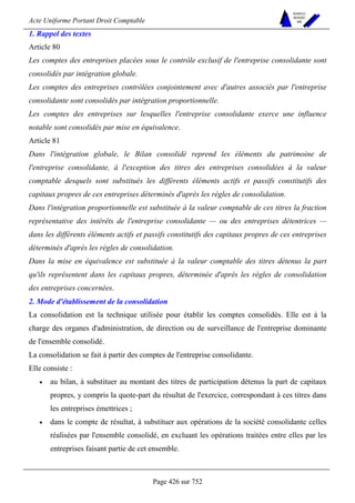 Acte Uniforme Portant Droit Comptable 
Page 426 sur 752 
NOUVELLES 
METHODES 
SARL 
1. Rappel des textes 
Article 80 
Les comptes des entreprises placées sous le contrôle exclusif de l'entreprise consolidante sont 
consolidés par intégration globale. 
Les comptes des entreprises contrôlées conjointement avec d'autres associés par l'entreprise 
consolidante sont consolidés par intégration proportionnelle. 
Les comptes des entreprises sur lesquelles l'entreprise consolidante exerce une influence 
notable sont consolidés par mise en équivalence. 
Article 81 
Dans l'intégration globale, le Bilan consolidé reprend les éléments du patrimoine de 
l'entreprise consolidante, à l'exception des titres des entreprises consolidées à la valeur 
comptable desquels sont substitués les différents éléments actifs et passifs constitutifs des 
capitaux propres de ces entreprises déterminés d'après les règles de consolidation. 
Dans l'intégration proportionnelle est substituée à la valeur comptable de ces titres la fraction 
représentative des intérêts de l'entreprise consolidante — ou des entreprises détentrices — 
dans les différents éléments actifs et passifs constitutifs des capitaux propres de ces entreprises 
déterminés d'après les règles de consolidation. 
Dans la mise en équivalence est substituée à la valeur comptable des titres détenus la part 
qu'ils représentent dans les capitaux propres, déterminée d'après les règles de consolidation 
des entreprises concernées. 
2. Mode d'établissement de la consolidation 
La consolidation est la technique utilisée pour établir les comptes consolidés. Elle est à la 
charge des organes d'administration, de direction ou de surveillance de l'entreprise dominante 
de l'ensemble consolidé. 
La consolidation se fait à partir des comptes de l'entreprise consolidante. 
Elle consiste : 
• au bilan, à substituer au montant des titres de participation détenus la part de capitaux 
propres, y compris la quote-part du résultat de l'exercice, correspondant à ces titres dans 
les entreprises émettrices ; 
• dans le compte de résultat, à substituer aux opérations de la société consolidante celles 
réalisées par l'ensemble consolidé, en excluant les opérations traitées entre elles par les 
entreprises faisant partie de cet ensemble. 
 