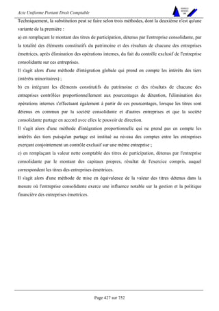 Acte Uniforme Portant Droit Comptable 
Page 427 sur 752 
NOUVELLES 
METHODES 
SARL 
Techniquement, la substitution peut se faire selon trois méthodes, dont la deuxième n'est qu'une 
variante de la première : 
a) en remplaçant le montant des titres de participation, détenus par l'entreprise consolidante, par 
la totalité des éléments constitutifs du patrimoine et des résultats de chacune des entreprises 
émettrices, après élimination des opérations internes, du fait du contrôle exclusif de l'entreprise 
consolidante sur ces entreprises. 
Il s'agit alors d'une méthode d'intégration globale qui prend en compte les intérêts des tiers 
(intérêts minoritaires) ; 
b) en intégrant les éléments constitutifs du patrimoine et des résultats de chacune des 
entreprises contrôlées proportionnellement aux pourcentages de détention, l'élimination des 
opérations internes s'effectuant également à partir de ces pourcentages, lorsque les titres sont 
détenus en commun par la société consolidante et d'autres entreprises et que la société 
consolidante partage en accord avec elles le pouvoir de direction. 
Il s'agit alors d'une méthode d'intégration proportionnelle qui ne prend pas en compte les 
intérêts des tiers puisqu'un partage est institué au niveau des comptes entre les entreprises 
exerçant conjointement un contrôle exclusif sur une même entreprise ; 
c) en remplaçant la valeur nette comptable des titres de participation, détenus par l'entreprise 
consolidante par le montant des capitaux propres, résultat de l'exercice compris, auquel 
correspondent les titres des entreprises émettrices. 
Il s'agit alors d'une méthode de mise en équivalence de la valeur des titres détenus dans la 
mesure où l'entreprise consolidante exerce une influence notable sur la gestion et la politique 
financière des entreprises émettrices. 
 