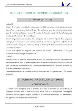 Acte Uniforme Portant Droit Comptable 
Page 428 sur 752 
NOUVELLES 
METHODES 
SARL 
SECTION 3 : ECART DE PREMIERE CONSOLIDATION 
A — RAPPEL DES TEXTES 
Article 82 
L'écart de première consolidation est constaté par différence entre le coût d'acquisition des 
titres d'une entreprise consolidée et la part des capitaux propres que représentent ces titres 
pour la société consolidante, y compris le résultat de l'exercice acquis à la date d'entrée de la 
société dans le périmètre de consolidation. 
L'écart de première consolidation d'une entreprise est en priorité réparti dans les postes 
appropriés du bilan consolidé sous forme d'écarts d'évaluation ; la partie non affectée de cet 
écart est inscrite à un poste particulier d'actif ou de passif du bilan consolidé constatant un 
écart d'acquisition. 
L'écart non affecté est rapporté aux comptes de résultat, conformément à un plan 
d'amortissement ou de reprise de provisions. 
Article 83 
Lorsque l'écart de première consolidation ne peut être ventilé par suite de l'ancienneté des 
entreprises entrant pour la première fois dans le périmètre de l'ensemble consolidé, cet écart 
peut être imputé directement sur les capitaux propres consolidés à l'ouverture de l'exercice 
d'incorporation de ces entreprises. 
Toutes explications sur le traitement de l'écart susvisé doivent être données dans l'État annexé 
consolidé. 
B — DETERMINATION DE L'ECART DE PREMIERE 
CONSOLIDATION 
A l'entrée d'une entreprise pour la première fois dans le périmètre de consolidation, la 
différence constatée entre le coût d'acquisition de ces titres et la part revenant à l'entreprise 
détentrice dans ses capitaux propres, y compris le résultat de l'exercice acquis à la date d'entrée, 
est appelée Ecart de première consolidation. 
 
