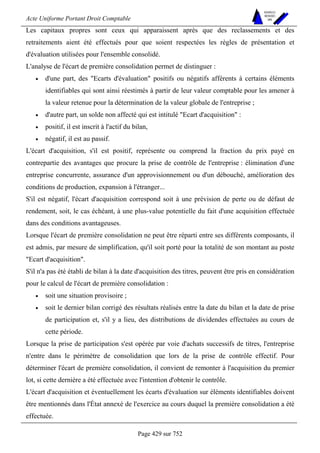 Acte Uniforme Portant Droit Comptable 
Page 429 sur 752 
NOUVELLES 
METHODES 
SARL 
Les capitaux propres sont ceux qui apparaissent après que des reclassements et des 
retraitements aient été effectués pour que soient respectées les règles de présentation et 
d'évaluation utilisées pour l'ensemble consolidé. 
L'analyse de l'écart de première consolidation permet de distinguer : 
• d'une part, des Ecarts d'évaluation positifs ou négatifs afférents à certains éléments 
identifiables qui sont ainsi réestimés à partir de leur valeur comptable pour les amener à 
la valeur retenue pour la détermination de la valeur globale de l'entreprise ; 
• d'autre part, un solde non affecté qui est intitulé Ecart d'acquisition : 
• positif, il est inscrit à l'actif du bilan, 
• négatif, il est au passif. 
L'écart d'acquisition, s'il est positif, représente ou comprend la fraction du prix payé en 
contrepartie des avantages que procure la prise de contrôle de l'entreprise : élimination d'une 
entreprise concurrente, assurance d'un approvisionnement ou d'un débouché, amélioration des 
conditions de production, expansion à l'étranger... 
S'il est négatif, l'écart d'acquisition correspond soit à une prévision de perte ou de défaut de 
rendement, soit, le cas échéant, à une plus-value potentielle du fait d'une acquisition effectuée 
dans des conditions avantageuses. 
Lorsque l'écart de première consolidation ne peut être réparti entre ses différents composants, il 
est admis, par mesure de simplification, qu'il soit porté pour la totalité de son montant au poste 
Ecart d'acquisition. 
S'il n'a pas été établi de bilan à la date d'acquisition des titres, peuvent être pris en considération 
pour le calcul de l'écart de première consolidation : 
• soit une situation provisoire ; 
• soit le dernier bilan corrigé des résultats réalisés entre la date du bilan et la date de prise 
de participation et, s'il y a lieu, des distributions de dividendes effectuées au cours de 
cette période. 
Lorsque la prise de participation s'est opérée par voie d'achats successifs de titres, l'entreprise 
n'entre dans le périmètre de consolidation que lors de la prise de contrôle effectif. Pour 
déterminer l'écart de première consolidation, il convient de remonter à l'acquisition du premier 
lot, si cette dernière a été effectuée avec l'intention d'obtenir le contrôle. 
L'écart d'acquisition et éventuellement les écarts d'évaluation sur éléments identifiables doivent 
être mentionnés dans l'État annexé de l'exercice au cours duquel la première consolidation a été 
effectuée. 
 