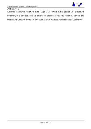 Acte Uniforme Portant Droit Comptable 
Page 43 sur 752 
NOUVELLES 
METHODES 
SARL 
Article 110 
Les états financiers combinés font l’objet d’un rapport sur la gestion de l’ensemble 
combiné, et d’une certification du ou des commissaires aux comptes, suivant les 
mêmes principes et modalités que ceux prévus pour les états financiers consolidés. 
 