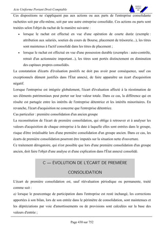 Acte Uniforme Portant Droit Comptable 
Page 430 sur 752 
NOUVELLES 
METHODES 
SARL 
Ces dispositions ne s'appliquent pas aux actions ou aux parts de l'entreprise consolidante 
rachetées soit par elle-même, soit par une autre entreprise consolidée. Ces actions ou parts sont 
traitées selon l'objet du rachat de la manière suivante : 
• lorsque le rachat est effectué en vue d'une opération de courte durée (exemple : 
attribution aux salariés, soutien du cours de Bourse, placement de trésorerie...), les titres 
sont maintenus à l'actif consolidé dans les titres de placement ; 
• lorsque le rachat est effectué en vue d'une possession durable (exemples : auto-contrôle, 
retrait d'un actionnaire important...), les titres sont portés distinctement en diminution 
des capitaux propres consolidés. 
La constatation d'écarts d'évaluation positifs ne doit pas avoir pour conséquence, sauf cas 
exceptionnels dûment justifiés dans l'État annexé, de faire apparaître un écart d'acquisition 
négatif. 
Lorsque l'entreprise est intégrée globalement, l'écart d'évaluation affecté à la réestimation de 
ses éléments patrimoniaux peut porter sur leur valeur totale. Dans ce cas, la différence qui en 
résulte est partagée entre les intérêts de l'entreprise détentrice et les intérêts minoritaires. En 
revanche, l'écart d'acquisition ne concerne que l'entreprise détentrice. 
Cas particulier : première consolidation d'un ancien groupe 
La reconstitution de l'écart de première consolidation, qui oblige à retrouver et à analyser les 
valeurs d'acquisition de chaque entreprise à la date à laquelle elles sont entrées dans le groupe, 
risque d'être irréalisable lors d'une première consolidation d'un groupe ancien. Dans ce cas, les 
écarts de première consolidation pourront être imputés sur la situation nette d'ouverture. 
Ce traitement dérogatoire, qui n'est possible que lors d'une première consolidation d'un groupe 
ancien, doit faire l'objet d'une analyse et d'une explication dans l'État annexé consolidé. 
C — ÉVOLUTION DE L'ÉCART DE PREMIÈRE 
CONSOLIDATION 
L'écart de première consolidation est, sauf réévaluation périodique ou permanente, traité 
comme suit : 
a) lorsque le pourcentage de participation dans l'entreprise est resté inchangé, les corrections 
apportées à son bilan, lors de son entrée dans le périmètre de consolidation, sont maintenues et 
les dépréciations par voie d'amortissements ou de provisions sont calculées sur la base des 
valeurs d'entrée ; 
 
