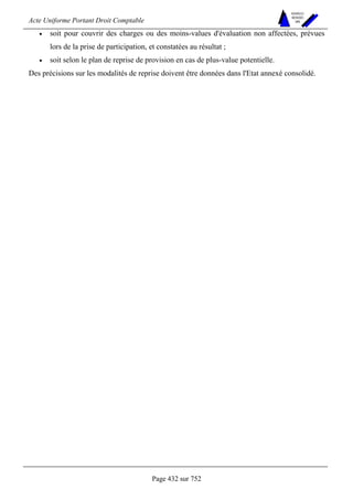 Acte Uniforme Portant Droit Comptable 
Page 432 sur 752 
NOUVELLES 
METHODES 
SARL 
• soit pour couvrir des charges ou des moins-values d'évaluation non affectées, prévues 
lors de la prise de participation, et constatées au résultat ; 
• soit selon le plan de reprise de provision en cas de plus-value potentielle. 
Des précisions sur les modalités de reprise doivent être données dans l'Etat annexé consolidé. 
 