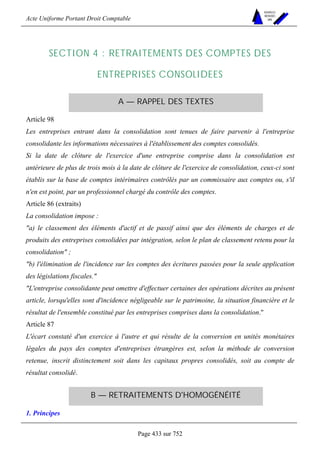 Acte Uniforme Portant Droit Comptable 
Page 433 sur 752 
NOUVELLES 
METHODES 
SARL 
SECTION 4 : RETRAITEMENTS DES COMPTES DES 
ENTREPRISES CONSOLIDEES 
A — RAPPEL DES TEXTES 
Article 98 
Les entreprises entrant dans la consolidation sont tenues de faire parvenir à l'entreprise 
consolidante les informations nécessaires à l'établissement des comptes consolidés. 
Si la date de clôture de l'exercice d'une entreprise comprise dans la consolidation est 
antérieure de plus de trois mois à la date de clôture de l'exercice de consolidation, ceux-ci sont 
établis sur la base de comptes intérimaires contrôlés par un commissaire aux comptes ou, s'il 
n'en est point, par un professionnel chargé du contrôle des comptes. 
Article 86 (extraits) 
La consolidation impose : 
a) le classement des éléments d'actif et de passif ainsi que des éléments de charges et de 
produits des entreprises consolidées par intégration, selon le plan de classement retenu pour la 
consolidation ; 
b) l'élimination de l'incidence sur les comptes des écritures passées pour la seule application 
des législations fiscales. 
L'entreprise consolidante peut omettre d'effectuer certaines des opérations décrites au présent 
article, lorsqu'elles sont d'incidence négligeable sur le patrimoine, la situation financière et le 
résultat de l'ensemble constitué par les entreprises comprises dans la consolidation. 
Article 87 
L'écart constaté d'un exercice à l'autre et qui résulte de la conversion en unités monétaires 
légales du pays des comptes d'entreprises étrangères est, selon la méthode de conversion 
retenue, inscrit distinctement soit dans les capitaux propres consolidés, soit au compte de 
résultat consolidé. 
B — RETRAITEMENTS D'HOMOGÉNÉITÉ 
1. Principes 
 