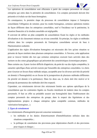 Acte Uniforme Portant Droit Comptable 
Page 434 sur 752 
NOUVELLES 
METHODES 
SARL 
Les opérations de consolidation sont effectuées à partir des comptes personnels de chaque 
entreprise qui entre dans le périmètre de consolidation. Ces comptes personnels doivent être 
présentés et évalués sur des bases homogènes. 
En conséquence, la première étape du processus de consolidation impose à l'entreprise 
consolidante l'obligation de retraiter, pour les rendre homogènes, certaines opérations traitées 
de façon différente dans les entreprises consolidées, sauf si l'incidence sur le patrimoine, la 
situation financière et le résultat consolidés est négligeable. 
Il convient de définir un plan comptable de consolidation fixant les règles et les méthodes 
d'évaluation et de classement retenues au niveau consolidé. En principe, les règles et méthodes 
utilisées dans les comptes personnels de l'entreprise consolidante servent de base à 
l'harmonisation souhaitée. 
L'application des règles d'évaluation homogènes est nécessaire dès lors qu'une situation se 
présente de façon similaire dans plusieurs entreprises consolidées. A l'inverse, cette application 
peut se trouver limitée dès lors que certaines entreprises exercent leurs activités dans des 
secteurs ou des zones géographiques qui présentent des caractéristiques économiques propres. 
Dans certains cas, il peut s'avérer difficile d'apprécier, du point de vue des règles comptables, le 
caractère spécifique d'une activité exercée par l'ensemble des entreprises consolidées. Le choix 
peut s'exercer en faveur d'une méthode unique, acceptable pour les diverses activités (la priorité 
est donnée à l'homogénéité) ou en faveur de la juxtaposition de plusieurs méthodes différentes 
(la priorité est donnée à la pertinence). Dans les deux cas, le choix doit être motivé et le 
principe de permanence des méthodes doit être respecté. 
Cependant, ces retraitements doivent être strictement limités aux options spécifiques de la 
consolidation que les contraintes légales ou fiscales interdisent de traduire dans les comptes 
personnels. Il faut en effet au préalable assurer une homogénéité dans l'établissement des 
comptes personnels des entreprises du groupe, dans le respect des législations et des 
réglementations propres à chaque entreprise (plan comptable commun, méthodes de 
valorisation homogènes...). 
2. Types de retraitement 
Les retraitements d'homogénéité peuvent concerner notamment : 
• les méthodes et les durées d'amortissement d'immobilisations utilisées dans des 
situations comparables ; 
• la politique de constitution des provisions pour dépréciation d'actifs et des provisions 
pour risques et charges ; 
 