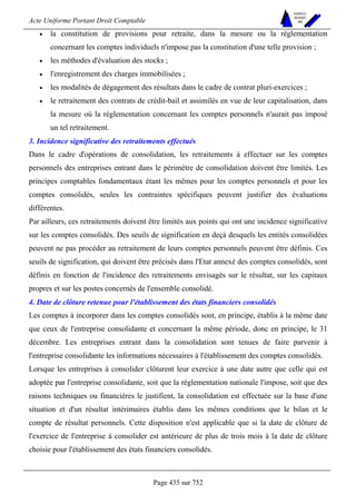 Acte Uniforme Portant Droit Comptable 
Page 435 sur 752 
NOUVELLES 
METHODES 
SARL 
• la constitution de provisions pour retraite, dans la mesure ou la réglementation 
concernant les comptes individuels n'impose pas la constitution d'une telle provision ; 
• les méthodes d'évaluation des stocks ; 
• l'enregistrement des charges immobilisées ; 
• les modalités de dégagement des résultats dans le cadre de contrat pluri-exercices ; 
• le retraitement des contrats de crédit-bail et assimilés en vue de leur capitalisation, dans 
la mesure où la réglementation concernant les comptes personnels n'aurait pas imposé 
un tel retraitement. 
3. Incidence significative des retraitements effectués 
Dans le cadre d'opérations de consolidation, les retraitements à effectuer sur les comptes 
personnels des entreprises entrant dans le périmètre de consolidation doivent être limités. Les 
principes comptables fondamentaux étant les mêmes pour les comptes personnels et pour les 
comptes consolidés, seules les contraintes spécifiques peuvent justifier des évaluations 
différentes. 
Par ailleurs, ces retraitements doivent être limités aux points qui ont une incidence significative 
sur les comptes consolidés. Des seuils de signification en deçà desquels les entités consolidées 
peuvent ne pas procéder au retraitement de leurs comptes personnels peuvent être définis. Ces 
seuils de signification, qui doivent être précisés dans l'Etat annexé des comptes consolidés, sont 
définis en fonction de l'incidence des retraitements envisagés sur le résultat, sur les capitaux 
propres et sur les postes concernés de l'ensemble consolidé. 
4. Date de clôture retenue pour l'établissement des états financiers consolidés 
Les comptes à incorporer dans les comptes consolidés sont, en principe, établis à la même date 
que ceux de l'entreprise consolidante et concernant la même période, donc en principe, le 31 
décembre. Les entreprises entrant dans la consolidation sont tenues de faire parvenir à 
l'entreprise consolidante les informations nécessaires à l'établissement des comptes consolidés. 
Lorsque les entreprises à consolider clôturent leur exercice à une date autre que celle qui est 
adoptée par l'entreprise consolidante, soit que la réglementation nationale l'impose, soit que des 
raisons techniques ou financières le justifient, la consolidation est effectuée sur la base d'une 
situation et d'un résultat intérimaires établis dans les mêmes conditions que le bilan et le 
compte de résultat personnels. Cette disposition n'est applicable que si la date de clôture de 
l'exercice de l'entreprise à consolider est antérieure de plus de trois mois à la date de clôture 
choisie pour l'établissement des états financiers consolidés. 
 