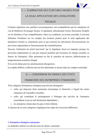 Acte Uniforme Portant Droit Comptable 
Page 436 sur 752 
NOUVELLES 
METHODES 
SARL 
C — ÉLIMINATION DES ÉCRITURES PASSÉES POUR 
LA SEULE APPLICATION DES LÉGISLATIONS 
FISCALES 
Certaines opérations non justifiées économiquement sont comptabilisées par les entreprises en 
vue de bénéficier d'avantages fiscaux, le législateur subordonnant l'octroi d'économie d'impôts 
sur les bénéfices à leur comptabilisation. Dans ces conditions, au niveau consolidé, il convient 
d'éliminer l'incidence sur les comptes des écritures passées pour la seule application des 
législations fiscales et, notamment, pour ce qui concerne les subventions d'investissement, les 
provisions réglementées et l'amortissement des immobilisations. 
Souvent, l'utilisation du terme provision par le législateur fiscal est impropre puisque les 
provisions réglementées ne sont pas toujours justifiées par l'existence de charges actuelles ou 
futures de l'entreprise. Elles présentent en fait le caractère de réserves, définitivement ou 
temporairement exonérées d'impôt. 
Il en est de même pour les amortissements dérogatoires. 
Les impôts différés y afférents doivent être déterminés et inscrits dans les comptes consolidés. 
D — CONVERSION EN FRANCS DES ÉTATS 
FINANCIERS DES ENTREPRISES ÉTRANGÈRES 
Trois catégories d'entreprises étrangères peuvent être distinguées : 
• celles qui disposent d'une autonomie économique et financière à l'égard des autres 
entreprises de l'ensemble consolidé ; 
• celles qui constituent le prolongement à l'étranger des activités de l'entreprise 
consolidante et qui en sont étroitement dépendantes ; 
• les entreprises situées dans les pays à forte inflation. 
A chacune de ces trois catégories s'appliquent des règles de conversion différentes. 
1. Entreprises étrangères autonomes 
La méthode à utiliser est celle du cours de clôture, consistant : 
 