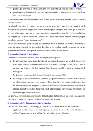 Acte Uniforme Portant Droit Comptable 
Page 437 sur 752 
NOUVELLES 
METHODES 
SARL 
• pour ce qui concerne le bilan, à convertir tous les postes de bilan au cours de clôture, 
• pour le compte de résultat, à convertir les charges et les produits soit au cours de clôture, 
soit à un cours moyen. 
Le cours moyen est généralement obtenu en faisant une moyenne des cours de change constatés 
pendant l'exercice. 
La méthode du cours de clôture fait apparaître un écart de conversion qui provient de la 
conversion des capitaux propres d'ouverture de l'entreprise étrangère à un cours qui est différent 
de celui utilisé pour convertir ces mêmes capitaux propres d'ouverture lors de la consolidation 
des comptes de l'exercice précédent. Cet écart est affecté directement dans les capitaux propres 
consolidés au poste écarts de conversion. 
En cas d'utilisation du cours moyen, la différence entre le montant du résultat déterminé au 
cours de clôture lors de la conversion du bilan et le résultat calculé au cours moyen est 
également affecté dans les capitaux propres au poste écarts de conversion. 
2. Entreprises étrangères dépendantes 
La méthode à utiliser est celle du cours historique selon laquelle : 
• les éléments non monétaires du bilan et les postes du compte de résultat, qui en sont 
issus (dotations aux amortissements et aux provisions pour dépréciation), sont convertis 
au cours de change à la date d'entrée des éléments considérés dans le patrimoine de 
l'entreprise ; 
• les éléments monétaires du bilan sont convertis au cours de clôture ; 
• les charges et les produits autres que ceux qui proviennent d'un élément non monétaire 
du bilan sont convertis au cours moyen de l'exercice. Ce cours moyen est déterminé dans 
les mêmes conditions que pour la méthode du cours de clôture (moyenne des cours de 
change constatée pendant l'exercice, sauf circonstances particulières permettant une 
meilleure approche économique). 
Les écarts de conversion qui proviennent de l'utilisation de la méthode du cours historique sont 
affectés aux comptes de résultat consolidé dans un poste distinct. 
3. Entreprises situées dans des pays à forte inflation 
Pour les entreprises situées dans des pays à forte inflation, deux possibilités sont offertes : 
• appliquer la méthode du cours historique qui maintient la valeur des immobilisations au 
coût de l'investissement apprécié en francs à la date de sa réalisation ; 
 