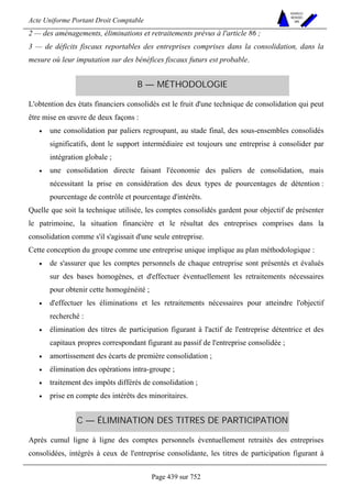Acte Uniforme Portant Droit Comptable 
Page 439 sur 752 
NOUVELLES 
METHODES 
SARL 
2 — des aménagements, éliminations et retraitements prévus à l'article 86 ; 
3 — de déficits fiscaux reportables des entreprises comprises dans la consolidation, dans la 
mesure où leur imputation sur des bénéfices fiscaux futurs est probable. 
B — MÉTHODOLOGIE 
L'obtention des états financiers consolidés est le fruit d'une technique de consolidation qui peut 
être mise en oeuvre de deux façons : 
• une consolidation par paliers regroupant, au stade final, des sous-ensembles consolidés 
significatifs, dont le support intermédiaire est toujours une entreprise à consolider par 
intégration globale ; 
• une consolidation directe faisant l'économie des paliers de consolidation, mais 
nécessitant la prise en considération des deux types de pourcentages de détention : 
pourcentage de contrôle et pourcentage d'intérêts. 
Quelle que soit la technique utilisée, les comptes consolidés gardent pour objectif de présenter 
le patrimoine, la situation financière et le résultat des entreprises comprises dans la 
consolidation comme s'il s'agissait d'une seule entreprise. 
Cette conception du groupe comme une entreprise unique implique au plan méthodologique : 
• de s'assurer que les comptes personnels de chaque entreprise sont présentés et évalués 
sur des bases homogènes, et d'effectuer éventuellement les retraitements nécessaires 
pour obtenir cette homogénéité ; 
• d'effectuer les éliminations et les retraitements nécessaires pour atteindre l'objectif 
recherché : 
• élimination des titres de participation figurant à l'actif de l'entreprise détentrice et des 
capitaux propres correspondant figurant au passif de l'entreprise consolidée ; 
• amortissement des écarts de première consolidation ; 
• élimination des opérations intra-groupe ; 
• traitement des impôts différés de consolidation ; 
• prise en compte des intérêts des minoritaires. 
C — ÉLIMINATION DES TITRES DE PARTICIPATION 
Après cumul ligne à ligne des comptes personnels éventuellement retraités des entreprises 
consolidées, intégrés à ceux de l'entreprise consolidante, les titres de participation figurant à 
 