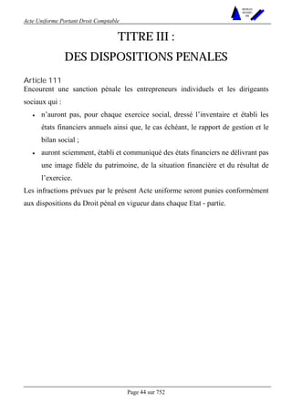 Acte Uniforme Portant Droit Comptable 
Page 44 sur 752 
NOUVELLES 
METHODES 
SARL 
TITRE III : 
DES DISPOSITIONS PENALES 
Article 111 
Encourent une sanction pénale les entrepreneurs individuels et les dirigeants 
sociaux qui : 
• n’auront pas, pour chaque exercice social, dressé l’inventaire et établi les 
états financiers annuels ainsi que, le cas échéant, le rapport de gestion et le 
bilan social ; 
• auront sciemment, établi et communiqué des états financiers ne délivrant pas 
une image fidèle du patrimoine, de la situation financière et du résultat de 
l’exercice. 
Les infractions prévues par le présent Acte uniforme seront punies conformément 
aux dispositions du Droit pénal en vigueur dans chaque Etat - partie. 
 