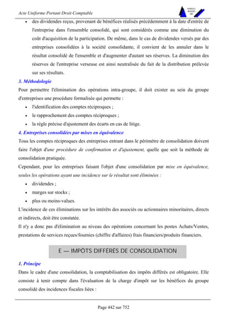 Acte Uniforme Portant Droit Comptable 
Page 442 sur 752 
NOUVELLES 
METHODES 
SARL 
• des dividendes reçus, provenant de bénéfices réalisés précédemment à la date d'entrée de 
l'entreprise dans l'ensemble consolidé, qui sont considérés comme une diminution du 
coût d'acquisition de la participation. De même, dans le cas de dividendes versés par des 
entreprises consolidées à la société consolidante, il convient de les annuler dans le 
résultat consolidé de l'ensemble et d'augmenter d'autant ses réserves. La diminution des 
réserves de l'entreprise verseuse est ainsi neutralisée du fait de la distribution prélevée 
sur ses résultats. 
3. Méthodologie 
Pour permettre l'élimination des opérations intra-groupe, il doit exister au sein du groupe 
d'entreprises une procédure formalisée qui permette : 
• l'identification des comptes réciproques ; 
• le rapprochement des comptes réciproques ; 
• la règle précise d'ajustement des écarts en cas de litige. 
4. Entreprises consolidées par mises en équivalence 
Tous les comptes réciproques des entreprises entrant dans le périmètre de consolidation doivent 
faire l'objet d'une procédure de confirmation et d'ajustement, quelle que soit la méthode de 
consolidation pratiquée. 
Cependant, pour les entreprises faisant l'objet d'une consolidation par mise en équivalence, 
seules les opérations ayant une incidence sur le résultat sont éliminées : 
• dividendes ; 
• marges sur stocks ; 
• plus ou moins-values. 
L'incidence de ces éliminations sur les intérêts des associés ou actionnaires minoritaires, directs 
et indirects, doit être constatée. 
Il n'y a donc pas d'élimination au niveau des opérations concernant les postes Achats/Ventes, 
prestations de services reçues/fournies (chiffre d'affaires) frais financiers/produits financiers. 
E — IMPÔTS DIFFÉRÉS DE CONSOLIDATION 
1. Principe 
Dans le cadre d'une consolidation, la comptabilisation des impôts différés est obligatoire. Elle 
consiste à tenir compte dans l'évaluation de la charge d'impôt sur les bénéfices du groupe 
consolidé des incidences fiscales liées : 
 