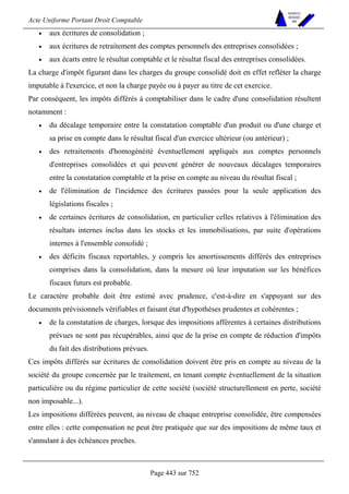 Acte Uniforme Portant Droit Comptable 
Page 443 sur 752 
NOUVELLES 
METHODES 
SARL 
• aux écritures de consolidation ; 
• aux écritures de retraitement des comptes personnels des entreprises consolidées ; 
• aux écarts entre le résultat comptable et le résultat fiscal des entreprises consolidées. 
La charge d'impôt figurant dans les charges du groupe consolidé doit en effet refléter la charge 
imputable à l'exercice, et non la charge payée ou à payer au titre de cet exercice. 
Par conséquent, les impôts différés à comptabiliser dans le cadre d'une consolidation résultent 
notamment : 
• du décalage temporaire entre la constatation comptable d'un produit ou d'une charge et 
sa prise en compte dans le résultat fiscal d'un exercice ultérieur (ou antérieur) ; 
• des retraitements d'homogénéité éventuellement appliqués aux comptes personnels 
d'entreprises consolidées et qui peuvent générer de nouveaux décalages temporaires 
entre la constatation comptable et la prise en compte au niveau du résultat fiscal ; 
• de l'élimination de l'incidence des écritures passées pour la seule application des 
législations fiscales ; 
• de certaines écritures de consolidation, en particulier celles relatives à l'élimination des 
résultats internes inclus dans les stocks et les immobilisations, par suite d'opérations 
internes à l'ensemble consolidé ; 
• des déficits fiscaux reportables, y compris les amortissements différés des entreprises 
comprises dans la consolidation, dans la mesure où leur imputation sur les bénéfices 
fiscaux futurs est probable. 
Le caractère probable doit être estimé avec prudence, c'est-à-dire en s'appuyant sur des 
documents prévisionnels vérifiables et faisant état d'hypothèses prudentes et cohérentes ; 
• de la constatation de charges, lorsque des impositions afférentes à certaines distributions 
prévues ne sont pas récupérables, ainsi que de la prise en compte de réduction d'impôts 
du fait des distributions prévues. 
Ces impôts différés sur écritures de consolidation doivent être pris en compte au niveau de la 
société du groupe concernée par le traitement, en tenant compte éventuellement de la situation 
particulière ou du régime particulier de cette société (société structurellement en perte, société 
non imposable...). 
Les impositions différées peuvent, au niveau de chaque entreprise consolidée, être compensées 
entre elles : cette compensation ne peut être pratiquée que sur des impositions de même taux et 
s'annulant à des échéances proches. 
 