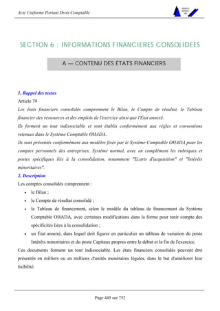 Acte Uniforme Portant Droit Comptable 
Page 445 sur 752 
NOUVELLES 
METHODES 
SARL 
SECTION 6 : INFORMATIONS FINANCIERES CONSOLIDEES 
A — CONTENU DES ÉTATS FINANCIERS 
1. Rappel des textes 
Article 79 
Les états financiers consolidés comprennent le Bilan, le Compte de résultat, le Tableau 
financier des ressources et des emplois de l'exercice ainsi que l'Etat annexé. 
Ils forment un tout indissociable et sont établis conformément aux règles et conventions 
retenues dans le Système Comptable OHADA.. 
Ils sont présentés conformément aux modèles fixés par le Système Comptable OHADA pour les 
comptes personnels des entreprises, Système normal, avec en complément les rubriques et 
postes spécifiques liés à la consolidation, notamment Ecarts d'acquisition et Intérêts 
minoritaires. 
2. Description 
Les comptes consolidés comprennent : 
• le Bilan ; 
• le Compte de résultat consolidé ; 
• le Tableau de financement, selon le modèle du tableau de financement du Système 
Comptable OHADA, avec certaines modifications dans la forme pour tenir compte des 
spécificités liées à la consolidation ; 
• un État annexé, dans lequel doit figurer en particulier un tableau de variation du poste 
Intérêts minoritaires et du poste Capitaux propres entre le début et la fin de l'exercice. 
Ces documents forment un tout indissociable. Les états financiers consolidés peuvent être 
présentés en milliers ou en millions d'unités monétaires légales, dans le but d'améliorer leur 
lisibilité. 
 