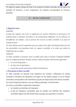 Acte Uniforme Portant Droit Comptable 
Page 446 sur 752 
NOUVELLES 
METHODES 
SARL 
En regard de chaque rubrique du bilan et du compte de résultat consolidés doivent figurer les 
montants de l'exercice, et pour comparaison, les montants correspondants de l'exercice 
précédent. 
B — BILAN CONSOLIDÉ 
1. Rappel des textes 
Article 88 
Lorsque des capitaux sont reçus en application de contrats d'émission ne prévoyant ni de 
remboursement à l'initiative du prêteur, ni de rémunération obligatoire en cas d'absence ou 
d'insuffisance de bénéfice, ceux-ci peuvent être inscrits au bilan consolidé à un poste de 
capitaux propres. 
Les biens détenus par des organismes qui sont soumis à des règles d'évaluation fixées par des 
lois particulières sont maintenus dans les comptes consolidés à la valeur qui résulte de 
l'application de ces règles. 
Article 89 
Le bilan consolidé est présenté selon le modèle prévu dans le Système Comptable OHADA 
pour les comptes personnels, Système normal, en faisant toutefois distinctement apparaître : 
• les écarts d'acquisition ; 
• les titres mis en équivalence ; 
• la part des associés minoritaires (intérêts minoritaires). 
2. Présentation du bilan consolidé 
Le bilan consolidé est présenté avant répartition des résultats. L'affectation du résultat 
consolidé et l'incidence des répartitions envisagées sur les capitaux propres et sur les intérêts 
minoritaires correspondent à des informations qui peuvent figurer dans l'Etat annexé consolidé. 
Les écarts d'acquisition figurent, sous une rubrique spécifique, à l'actif du bilan. 
Les réserves consolidées comprennent notamment : 
• les résultats non distribués de l'entreprise ; 
• la part de l'entreprise consolidante dans les résultats non distribués des entreprises 
consolidées depuis leur date d'entrée dans le groupe, par acquisition ou création. 
 