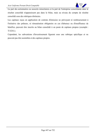 Acte Uniforme Portant Droit Comptable 
Page 447 sur 752 
NOUVELLES 
METHODES 
SARL 
La part des actionnaires ou associés minoritaires et la part de l'entreprise consolidante dans le 
résultat consolidé n'apparaissent pas dans le bilan, mais au niveau du compte de résultat 
consolidé sous des rubriques distinctes. 
Les capitaux reçus en application de contrats d'émission ne prévoyant ni remboursement à 
l'initiative des prêteurs, ni rémunération obligatoire en cas d'absence ou d'insuffisance de 
bénéfice, peuvent être inscrits au bilan consolidé à un poste de capitaux propres (exemple : 
T.S.D.I.). 
Cependant, les subventions d'investissement figurent sous une rubrique spécifique et ne 
peuvent pas être assimilées à des capitaux propres. 
 