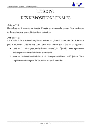 Acte Uniforme Portant Droit Comptable 
Page 45 sur 752 
NOUVELLES 
METHODES 
SARL 
TITRE IV : 
DES DISPOSITIONS FINALES 
Article 112 
Sont abrogées à compter de la date d’entrée en vigueur du présent Acte Uniforme 
et de son Annexe toutes dispositions contraires. 
Article 113 
Le présent Acte Uniforme auquel est annexé le Système comptable OHADA sera 
publié au Journal Officiel de l’OHADA et des États-parties. Il entrera en vigueur : 
• pour les "comptes personnels des entreprises", le 1er janvier 2001: opérations 
et comptes de l'exercice ouvert à cette date ; 
• pour les "comptes consolidés" et les "comptes combinés" le 1er janvier 2002 
: opérations et comptes de l'exercice ouvert à cette date. 
 