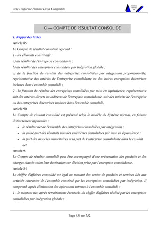 Acte Uniforme Portant Droit Comptable 
Page 450 sur 752 
NOUVELLES 
METHODES 
SARL 
C — COMPTE DE RÉSULTAT CONSOLIDÉ 
1. Rappel des textes 
Article 85 
Le Compte de résultat consolidé reprend : 
1 - les éléments constitutifs : 
a) du résultat de l'entreprise consolidante ; 
b) du résultat des entreprises consolidées par intégration globale ; 
c) de la fraction du résultat des entreprises consolidées par intégration proportionnelle, 
représentative des intérêts de l'entreprise consolidante ou des autres entreprises détentrices 
incluses dans l'ensemble consolidé ; 
2 - la fraction du résultat des entreprises consolidées par mise en équivalence, représentative 
soit des intérêts directs ou indirects de l'entreprise consolidante, soit des intérêts de l'entreprise 
ou des entreprises détentrices incluses dans l'ensemble consolidé. 
Article 90 
Le Compte de résultat consolidé est présenté selon le modèle du Système normal, en faisant 
distinctement apparaître : 
• le résultat net de l'ensemble des entreprises consolidées par intégration ; 
• la quote-part des résultats nets des entreprises consolidées par mise en équivalence ; 
• la part des associés minoritaires et la part de l'entreprise consolidante dans le résultat 
net. 
Article 91 
Le Compte de résultat consolidé peut être accompagné d'une présentation des produits et des 
charges classés selon leur destination sur décision prise par l'entreprise consolidante. 
Article 84 
Le chiffre d'affaires consolidé est égal au montant des ventes de produits et services liés aux 
activités courantes de l'ensemble constitué par les entreprises consolidées par intégration. Il 
comprend, après élimination des opérations internes à l'ensemble consolidé : 
1 - le montant net, après retraitements éventuels, du chiffre d'affaires réalisé par les entreprises 
consolidées par intégration globale ; 
 