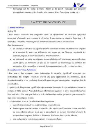 Acte Uniforme Portant Droit Comptable 
Page 454 sur 752 
NOUVELLES 
METHODES 
SARL 
• l'incidence sur les autres éléments d'actif et de passif, regroupés par catégorie 
(immobilisations corporelles, intérêts minoritaires, dettes financières, stocks, etc.). 
E — ÉTAT ANNEXÉ CONSOLIDÉ 
1. Rappel des textes 
Article 94 
L'État annexé consolidé doit comporter toutes les informations de caractère significatif 
permettant d'apprécier correctement le périmètre, le patrimoine, la situation financière et le 
résultat de l'ensemble constitué par les entreprises incluses dans la consolidation. 
Il inclut notamment : 
• un tableau de variation de capitaux propres consolidés mettant en évidence les origines 
et le montant de toutes les différences intervenues sur les éléments constitutifs des 
capitaux propres au cours de l'exercice de consolidation ; 
• un tableau de variation du périmètre de consolidation précisant toutes les modifications 
ayant affecté ce périmètre, du fait de la variation du pourcentage de contrôle des 
entreprises déjà consolidées, comme du fait des acquisitions et des cessions de titres. 
2. L'Etat annexé : vue d'ensemble 
L'Etat annexé doit comporter toute information de caractère significatif permettant aux 
destinataires des comptes consolidés d'avoir une juste appréciation du patrimoine, de la 
situation financière et du résultat de l'ensemble constitué par les entreprises comprises dans la 
consolidation. 
Le principe de l'importance significative doit dominer l'ensemble des prescriptions relatives au 
contenu de l'Etat annexé. Ainsi, la liste des informations recensées ci-après ne constitue qu'une 
liste indicative. Elle n'est pas limitative et les informations qui ne présentent pas un caractère 
significatif ne sont pas à fournir. 
Les informations peuvent être classées selon cinq natures : 
• des informations relatives au périmètre de consolidation ; 
• la description des conventions comptables, des méthodes d'évaluation et des modalités 
de consolidation retenues ainsi que, le cas échéant, les moyens permettant d'assurer la 
comparaison des postes du bilan et du compte de résultat d'un exercice à l'autre ; 
• une analyse de la variation des capitaux propres consolidés ; 
 