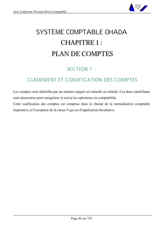 Acte Uniforme Portant Droit Comptable 
Page 46 sur 752 
NOUVELLES 
METHODES 
SARL 
SYSTÈME COMPTABLE OHADA 
CHAPITRE 1 : 
PLAN DE COMPTES 
SECTION 1 : 
CLASSEMENT ET CODIFICATION DES COMPTES 
Les comptes sont identifiés par un numéro auquel est rattaché un intitulé. Ces deux identifiants 
sont nécessaires pour enregistrer et suivre les opérations en comptabilité. 
Cette codification des comptes est comprise dans le champ de la normalisation comptable 
impérative, à l’exception de la classe 9 qui est d’application facultative. 
 