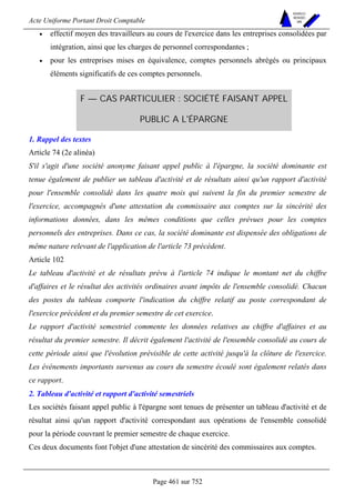 Acte Uniforme Portant Droit Comptable 
Page 461 sur 752 
NOUVELLES 
METHODES 
SARL 
• effectif moyen des travailleurs au cours de l'exercice dans les entreprises consolidées par 
intégration, ainsi que les charges de personnel correspondantes ; 
• pour les entreprises mises en équivalence, comptes personnels abrégés ou principaux 
éléments significatifs de ces comptes personnels. 
F — CAS PARTICULIER : SOCIÉTÉ FAISANT APPEL 
PUBLIC A L'ÉPARGNE 
1. Rappel des textes 
Article 74 (2e alinéa) 
S'il s'agit d'une société anonyme faisant appel public à l'épargne, la société dominante est 
tenue également de publier un tableau d'activité et de résultats ainsi qu'un rapport d'activité 
pour l'ensemble consolidé dans les quatre mois qui suivent la fin du premier semestre de 
l'exercice, accompagnés d'une attestation du commissaire aux comptes sur la sincérité des 
informations données, dans les mêmes conditions que celles prévues pour les comptes 
personnels des entreprises. Dans ce cas, la société dominante est dispensée des obligations de 
même nature relevant de l'application de l'article 73 précédent. 
Article 102 
Le tableau d'activité et de résultats prévu à l'article 74 indique le montant net du chiffre 
d'affaires et le résultat des activités ordinaires avant impôts de l'ensemble consolidé. Chacun 
des postes du tableau comporte l'indication du chiffre relatif au poste correspondant de 
l'exercice précédent et du premier semestre de cet exercice. 
Le rapport d'activité semestriel commente les données relatives au chiffre d'affaires et au 
résultat du premier semestre. Il décrit également l'activité de l'ensemble consolidé au cours de 
cette période ainsi que l'évolution prévisible de cette activité jusqu'à la clôture de l'exercice. 
Les événements importants survenus au cours du semestre écoulé sont également relatés dans 
ce rapport. 
2. Tableau d'activité et rapport d'activité semestriels 
Les sociétés faisant appel public à l'épargne sont tenues de présenter un tableau d'activité et de 
résultat ainsi qu'un rapport d'activité correspondant aux opérations de l'ensemble consolidé 
pour la période couvrant le premier semestre de chaque exercice. 
Ces deux documents font l'objet d'une attestation de sincérité des commissaires aux comptes. 
 