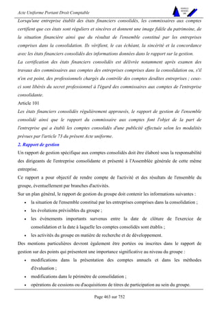 Acte Uniforme Portant Droit Comptable 
Page 463 sur 752 
NOUVELLES 
METHODES 
SARL 
Lorsqu'une entreprise établit des états financiers consolidés, les commissaires aux comptes 
certifient que ces états sont réguliers et sincères et donnent une image fidèle du patrimoine, de 
la situation financière ainsi que du résultat de l'ensemble constitué par les entreprises 
comprises dans la consolidation. Ils vérifient, le cas échéant, la sincérité et la concordance 
avec les états financiers consolidés des informations données dans le rapport sur la gestion. 
La certification des états financiers consolidés est délivrée notamment après examen des 
travaux des commissaires aux comptes des entreprises comprises dans la consolidation ou, s'il 
n'en est point, des professionnels chargés du contrôle des comptes desdites entreprises ; ceux-ci 
sont libérés du secret professionnel à l'égard des commissaires aux comptes de l'entreprise 
consolidante. 
Article 101 
Les états financiers consolidés régulièrement approuvés, le rapport de gestion de l'ensemble 
consolidé ainsi que le rapport du commissaire aux comptes font l'objet de la part de 
l'entreprise qui a établi les comptes consolidés d'une publicité effectuée selon les modalités 
prévues par l'article 73 du présent Acte uniforme. 
2. Rapport de gestion 
Un rapport de gestion spécifique aux comptes consolidés doit être élaboré sous la responsabilité 
des dirigeants de l'entreprise consolidante et présenté à l'Assemblée générale de cette même 
entreprise. 
Ce rapport a pour objectif de rendre compte de l'activité et des résultats de l'ensemble du 
groupe, éventuellement par branches d'activités. 
Sur un plan général, le rapport de gestion du groupe doit contenir les informations suivantes : 
• la situation de l'ensemble constitué par les entreprises comprises dans la consolidation ; 
• les évolutions prévisibles du groupe ; 
• les événements importants survenus entre la date de clôture de l'exercice de 
consolidation et la date à laquelle les comptes consolidés sont établis ; 
• les activités du groupe en matière de recherche et de développement. 
Des mentions particulières devront également être portées ou inscrites dans le rapport de 
gestion sur des points qui présentent une importance significative au niveau du groupe : 
• modifications dans la présentation des comptes annuels et dans les méthodes 
d'évaluation ; 
• modifications dans le périmètre de consolidation ; 
• opérations de cessions ou d'acquisitions de titres de participation au sein du groupe. 
 