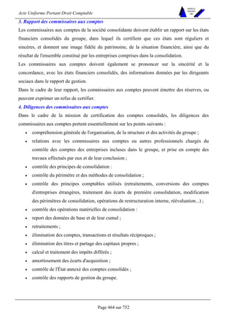 Acte Uniforme Portant Droit Comptable 
Page 464 sur 752 
NOUVELLES 
METHODES 
SARL 
3. Rapport des commissaires aux comptes 
Les commissaires aux comptes de la société consolidante doivent établir un rapport sur les états 
financiers consolidés du groupe, dans lequel ils certifient que ces états sont réguliers et 
sincères, et donnent une image fidèle du patrimoine, de la situation financière, ainsi que du 
résultat de l'ensemble constitué par les entreprises comprises dans la consolidation. 
Les commissaires aux comptes doivent également se prononcer sur la sincérité et la 
concordance, avec les états financiers consolidés, des informations données par les dirigeants 
sociaux dans le rapport de gestion. 
Dans le cadre de leur rapport, les commissaires aux comptes peuvent émettre des réserves, ou 
peuvent exprimer un refus de certifier. 
4. Diligences des commissaires aux comptes 
Dans le cadre de la mission de certification des comptes consolidés, les diligences des 
commissaires aux comptes portent essentiellement sur les points suivants : 
• compréhension générale de l'organisation, de la structure et des activités du groupe ; 
• relations avec les commissaires aux comptes ou autres professionnels chargés du 
contrôle des comptes des entreprises incluses dans le groupe, et prise en compte des 
travaux effectués par eux et de leur conclusion ; 
• contrôle des principes de consolidation : 
• contrôle du périmètre et des méthodes de consolidation ; 
• contrôle des principes comptables utilisés (retraitements, conversions des comptes 
d'entreprises étrangères, traitement des écarts de première consolidation, modification 
des périmètres de consolidation, opérations de restructuration interne, réévaluation...) ; 
• contrôle des opérations matérielles de consolidation : 
• report des données de base et de leur cumul ; 
• retraitements ; 
• élimination des comptes, transactions et résultats réciproques ; 
• élimination des titres et partage des capitaux propres ; 
• calcul et traitement des impôts différés ; 
• amortissement des écarts d'acquisition ; 
• contrôle de l'État annexé des comptes consolidés ; 
• contrôle des rapports de gestion du groupe. 
 