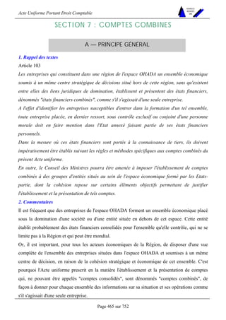 Acte Uniforme Portant Droit Comptable 
Page 465 sur 752 
NOUVELLES 
METHODES 
SARL 
SECTION 7 : COMPTES COMBINES 
A — PRINCIPE GÉNÉRAL 
1. Rappel des textes 
Article 103 
Les entreprises qui constituent dans une région de l'espace OHADA un ensemble économique 
soumis à un même centre stratégique de décisions situé hors de cette région, sans qu'existent 
entre elles des liens juridiques de domination, établissent et présentent des états financiers, 
dénommés états financiers combinés, comme s'il s'agissait d'une seule entreprise. 
A l'effet d'identifier les entreprises susceptibles d'entrer dans la formation d'un tel ensemble, 
toute entreprise placée, en dernier ressort, sous contrôle exclusif ou conjoint d'une personne 
morale doit en faire mention dans l'Etat annexé faisant partie de ses états financiers 
personnels. 
Dans la mesure où ces états financiers sont portés à la connaissance de tiers, ils doivent 
impérativement être établis suivant les règles et méthodes spécifiques aux comptes combinés du 
présent Acte uniforme. 
En outre, le Conseil des Ministres pourra être amenée à imposer l'établissement de comptes 
combinés à des groupes d'entités situés au sein de l'espace économique formé par les Etats-partie, 
dont la cohésion repose sur certains éléments objectifs permettant de justifier 
l'établissement et la présentation de tels comptes. 
2. Commentaires 
Il est fréquent que des entreprises de l'espace OHADA forment un ensemble économique placé 
sous la domination d'une société ou d'une entité située en dehors de cet espace. Cette entité 
établit probablement des états financiers consolidés pour l'ensemble qu'elle contrôle, qui ne se 
limite pas à la Région et qui peut être mondial. 
Or, il est important, pour tous les acteurs économiques de la Région, de disposer d'une vue 
complète de l'ensemble des entreprises situées dans l'espace OHADA et soumises à un même 
centre de décision, en raison de la cohésion stratégique et économique de cet ensemble. C'est 
pourquoi l'Acte uniforme prescrit en la matière l'établissement et la présentation de comptes 
qui, ne pouvant être appelés comptes consolidés, sont dénommés comptes combinés, de 
façon à donner pour chaque ensemble des informations sur sa situation et ses opérations comme 
s'il s'agissait d'une seule entreprise. 
 