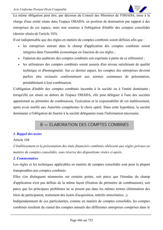 Acte Uniforme Portant Droit Comptable 
Page 466 sur 752 
NOUVELLES 
METHODES 
SARL 
La même obligation peut être, par décision du Conseil des Ministres de l'OHADA, mise à la 
charge d'une entité située dans l'espace OHADA, en position de domination par rapport à des 
entreprises de cet espace, mais non soumise à l'obligation d'établir des comptes consolidés 
(dernier alinéa de l'article 103). 
Il est indispensable que des règles en matière de comptes combinés soient définies afin que : 
• les entreprises entrant dans le champ d'application des comptes combinés soient 
intégrées dans l'ensemble économique en fonction de ces règles ; 
• l'opinion des auditeurs des comptes combinés soit exprimée à partir de ce référentiel ; 
• les utilisateurs des comptes combinés soient assurés d'un niveau satisfaisant de qualité 
technique et d'homogénéité. Sur ce dernier aspect, les comptes des entreprises devront 
parfois être reclassés conformément aux normes communes de présentation, 
préalablement à leur combinaison. 
L'obligation d'établir des comptes combinés incombe à la société ou à l'entité dominante ; 
lorsqu'elle est située en dehors de l'espace OHADA, elle peut déléguer à l'une des sociétés 
appartenant au périmètre de combinaison, l'exécution et la responsabilité de cet établissement, 
après avoir notifié aux Autorités compétentes le choix opéré. Dans cette hypothèse, la société 
dominante a l'obligation de fournir à la société délégataire toute l'information nécessaire. 
B — ÉLABORATION DES COMPTES COMBINÉS 
1. Rappel des textes 
Article 104 
L'établissement et la présentation des états financiers combinés obéissent aux règles prévues en 
matière de comptes consolidés, sous réserve des dispositions visées ci-après. 
2. Commentaires 
Les règles et les techniques applicables en matière de comptes consolidés sont pour la plupart 
transposables aux comptes combinés. 
Elles s'en distinguent néanmoins sur certains points, soit parce que l'étendue du champ 
d'application n'est pas définie de la même façon (fixation du périmètre de combinaison), soit 
parce que les principaux problèmes ne se posent pas dans les mêmes termes (élimination des 
titres de participation, traitement des écarts d'acquisition, intérêts minoritaires...). 
Indépendamment de ces particularités, comme en matière de comptes consolidés, les comptes 
combinés résultent du cumul des comptes annuels des différentes entreprises comprises dans le 
 