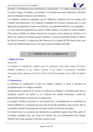 Acte Uniforme Portant Droit Comptable 
Page 467 sur 752 
NOUVELLES 
METHODES 
SARL 
périmètre, éventuellement après retraitements et reclassements. Les comptes réciproques, actifs 
et passifs, charges et produits, sont éliminés. Les résultats provenant d'opérations effectuées 
entre les entreprises combinées sont neutralisés. 
Les méthodes d'évaluation appliquées par les différentes entreprises dont les comptes sont 
combinés sont harmonisées. Les incidences comptables des écritures constatées pour la seule 
application des législations fiscales sont éliminées. Les impositions différées sont enregistrées. 
Les états financiers comprennent au moins le Bilan combiné, le Compte de résultat combiné, 
l'État annexé combiné, un tableau financier des ressources et des emplois de l'exercice et un 
tableau de variation des capitaux propres combinés. Ils peuvent également inclure un tableau 
des flux de trésorerie. Le format des états financiers et le contenu de l'État annexé sont, sous 
réserve des adaptations nécessaires, ceux prévus pour les comptes consolidés. 
C — PÉRIMÈTRE DE COMBINAISON 
1. Rappel des textes 
Article 105 
Le périmètre de combinaison englobe toutes les entreprises d'une même région de l'espace 
OHADA satisfaisant à des critères d'unicité et de cohésion caractérisant l'ensemble 
économique formé, quels que soient leur activité, leur forme juridique ou leur objet, lucratif ou 
non. 
2. Commentaires 
Le périmètre de combinaison est pour les comptes combinés ce qu'est le périmètre de 
consolidation pour les comptes consolidés. 
Sa détermination repose sur les facteurs de cohésion qui donnent à l'ensemble formé par les 
entreprises retenues son unicité, en lui conférant une identité économique au-delà des 
particularités attachées à chacune de ses composantes. 
Les comptes combinés concernent en tout premier lieu, et principalement, les entreprises de 
l'espace OHADA ne connaissant pas entre elles de lien de domination, mais incluses dans la 
consolidation opérée (à l'étranger) par une même société située hors de cet espace. 
Ils incluent toutes les entreprises qui répondent aux conditions requises pour faire partie de 
l'ensemble considéré, quels que soient leur activité, leur lieu d'implantation dans l'espace 
OHADA, leur forme juridique et leur objet, lucratif ou non. 
 