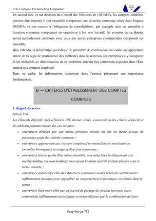 Acte Uniforme Portant Droit Comptable 
Page 468 sur 752 
NOUVELLES 
METHODES 
SARL 
En second lieu, et sur décision du Conseil des Ministres de l'OHADA, les comptes combinés 
peuvent être imposés à tout ensemble comportant une direction commune située dans l'espace 
OHADA, et non soumis à l'obligation de consolidation ; par exemple dans un ensemble à 
direction commune comprenant un organisme à but non lucratif, les comptes de ce dernier 
seront normalement combinés avec ceux des autres entreprises commerciales composant cet 
ensemble. 
Bien entendu, la délimitation périodique du périmètre de combinaison nécessite une application 
stricte de la règle de permanence des méthodes dans la sélection des entreprises à y incorporer 
et les modalités de détermination de ce périmètre doivent être clairement exposées dans l'État 
annexé aux comptes combinés. 
Dans ce cadre, les informations contenues dans l'annexe présentent une importance 
fondamentale. 
D — CRITÈRES D'ÉTABLISSEMENT DES COMPTES 
COMBINÉS 
1. Rappel des textes 
Article 106 
Les éléments objectifs visés à l'article 103, dernier alinéa, consistent en des critères d'unicité et 
de cohésion pouvant relever des cas suivants : 
• entreprises dirigées par une même personne morale ou par un même groupe de 
personnes ayant des intérêts communs ; 
• entreprises appartenant aux secteurs coopératif ou mutualiste et constituant un 
ensemble homogène à stratégie et direction communes ; 
• entreprises faisant partie d'un même ensemble, non rattachées juridiquement à la 
société holding (ou sous-holding), mais ayant la même activité et étant placées sous la 
même autorité ; 
• entreprises ayant entre elles des structures communes ou des relations contractuelles 
suffisamment étendues pour engendrer un comportement économique coordonné dans le 
temps ; 
• entreprises liées entre elles par un accord de partage de résultat (ou toute autre 
convention) suffisamment contraignant et exhaustif pour que la combinaison de leurs 
 