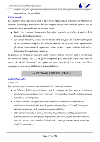 Acte Uniforme Portant Droit Comptable 
Page 469 sur 752 
NOUVELLES 
METHODES 
SARL 
comptes soit plus représentative de leurs activités et de leurs opérations que les comptes 
personnels de chacune d'elles. 
2. Commentaires 
Les situations créant des liens d'unité et de cohésion nécessaires et suffisants pour identifier un 
ensemble économique d'entreprises dont les comptes peuvent être combinés reposent sur les 
notions suivantes, non exclusives les unes des autres : 
• la direction commune d'un ensemble homogène constitué à partir d'une stratégie et de la 
poursuite d'intérêts communs ; 
• des clauses statutaires, accords ou conventions entraînant, par leur caractère contraignant 
et une couverture complète des activités exercées, la nécessité d'une représentation 
globale de la situation et des opérations traitées par des comptes combinés au lieu d'une 
information fragmentée par entreprise. 
En pratique, les cas les plus fréquents seront constitués par les groupes dont la société mère 
est située hors espace OHADA, et qui ne comportent pas, dans leurs filiales sises dans cet 
espace, de société dominante par rapport aux autres (car si tel était le cas, cette filiale 
dominante serait soumise à l'obligation de consolidation). 
E — CAPITAUX PROPRES COMBINÉS 
1. Rappel des textes 
Article 107 
Les capitaux propres combinés sont établis dans les conditions suivantes : 
• en l'absence de liens de participation entre les entreprises incluses dans le périmètre de 
combinaison, les capitaux propres combinés représentent le cumul des capitaux propres 
retraités de ces entreprises ; 
• s'il existe des liens de capital entre des entreprises incluses dans le périmètre de 
combinaison, le montant des titres de participation qui figure à l'actif de l'entreprise 
détentrice est imputé sur les capitaux propres combinés ; 
• si les entreprises incluses dans le périmètre de combinaison sont la propriété d'une 
personne physique ou d'un groupe de personnes physiques, la part des autres associés 
dans les capitaux propres et dans le résultat de ces entreprises sera traitée sous forme 
d'intérêts minoritaires ; 
 