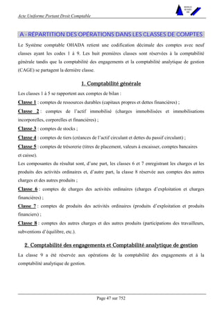 Acte Uniforme Portant Droit Comptable 
Page 47 sur 752 
NOUVELLES 
METHODES 
SARL 
A - RÉPARTITION DES OPÉRATIONS DANS LES CLASSES DE COMPTES 
Le Système comptable OHADA retient une codification décimale des comptes avec neuf 
classes ayant les codes 1 à 9. Les huit premières classes sont réservées à la comptabilité 
générale tandis que la comptabilité des engagements et la comptabilité analytique de gestion 
(CAGE) se partagent la dernière classe. 
1. Comptabilité générale 
Les classes 1 à 5 se rapportent aux comptes de bilan : 
Classe 1 : comptes de ressources durables (capitaux propres et dettes financières) ; 
Classe 2 : comptes de l’actif immobilisé (charges immobilisées et immobilisations 
incorporelles, corporelles et financières) ; 
Classe 3 : comptes de stocks ; 
Classe 4 : comptes de tiers (créances de l’actif circulant et dettes du passif circulant) ; 
Classe 5 : comptes de trésorerie (titres de placement, valeurs à encaisser, comptes bancaires 
et caisse). 
Les composantes du résultat sont, d’une part, les classes 6 et 7 enregistrant les charges et les 
produits des activités ordinaires et, d’autre part, la classe 8 réservée aux comptes des autres 
charges et des autres produits ; 
Classe 6 : comptes de charges des activités ordinaires (charges d’exploitation et charges 
financières) ; 
Classe 7 : comptes de produits des activités ordinaires (produits d’exploitation et produits 
financiers) ; 
Classe 8 : comptes des autres charges et des autres produits (participations des travailleurs, 
subventions d’équilibre, etc.). 
2. Comptabilité des engagements et Comptabilité analytique de gestion 
La classe 9 a été réservée aux opérations de la comptabilité des engagements et à la 
comptabilité analytique de gestion. 
 