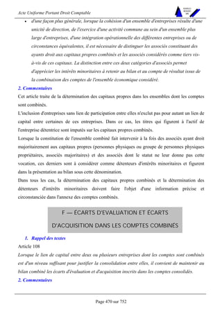 Acte Uniforme Portant Droit Comptable 
Page 470 sur 752 
NOUVELLES 
METHODES 
SARL 
• d'une façon plus générale, lorsque la cohésion d'un ensemble d'entreprises résulte d'une 
unicité de direction, de l'exercice d'une activité commune au sein d'un ensemble plus 
large d'entreprises, d'une intégration opérationnelle des différentes entreprises ou de 
circonstances équivalentes, il est nécessaire de distinguer les associés constituant des 
ayants droit aux capitaux propres combinés et les associés considérés comme tiers vis-à- 
vis de ces capitaux. La distinction entre ces deux catégories d'associés permet 
d'apprécier les intérêts minoritaires à retenir au bilan et au compte de résultat issus de 
la combinaison des comptes de l'ensemble économique considéré. 
2. Commentaires 
Cet article traite de la détermination des capitaux propres dans les ensembles dont les comptes 
sont combinés. 
L'inclusion d'entreprises sans lien de participation entre elles n'exclut pas pour autant un lien de 
capital entre certaines de ces entreprises. Dans ce cas, les titres qui figurent à l'actif de 
l'entreprise détentrice sont imputés sur les capitaux propres combinés. 
Lorsque la constitution de l'ensemble combiné fait intervenir à la fois des associés ayant droit 
majoritairement aux capitaux propres (personnes physiques ou groupe de personnes physiques 
propriétaires, associés majoritaires) et des associés dont le statut ne leur donne pas cette 
vocation, ces derniers sont à considérer comme détenteurs d'intérêts minoritaires et figurent 
dans la présentation au bilan sous cette dénomination. 
Dans tous les cas, la détermination des capitaux propres combinés et la détermination des 
détenteurs d'intérêts minoritaires doivent faire l'objet d'une information précise et 
circonstanciée dans l'annexe des comptes combinés. 
F — ÉCARTS D'EVALUATION ET ÉCARTS 
D'ACQUISITION DANS LES COMPTES COMBINÉS 
1. Rappel des textes 
Article 108 
Lorsque le lien de capital entre deux ou plusieurs entreprises dont les comptes sont combinés 
est d'un niveau suffisant pour justifier la consolidation entre elles, il convient de maintenir au 
bilan combiné les écarts d'évaluation et d'acquisition inscrits dans les comptes consolidés. 
2. Commentaires 
 