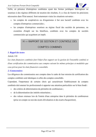 Acte Uniforme Portant Droit Comptable 
Page 472 sur 752 
NOUVELLES 
METHODES 
SARL 
Enfin, en présence d'entreprises combinées ayant des formes juridiques hétérogènes ou 
soumises à des régimes différents de taxation des résultats, il y a lieu de fournir les précisions 
nécessaires dans l'Etat annexé. Sont notamment visées les situations suivantes : 
• les comptes de coopératives ou d'organismes à but non lucratif combinés avec les 
comptes d'entreprises commerciales ; 
• les comptes d'entreprises soumises au régime fiscal des sociétés de personnes, ou 
exonérées d'impôt sur les bénéfices, combinés avec les comptes de sociétés 
commerciales qui acquittent cet impôt. 
H — RAPPORT DE GESTION ET CONTRÔLE DES 
COMPTES COMBINÉS 
1. Rappel des textes 
Article 110 
Les états financiers combinés font l'objet d'un rapport sur la gestion de l'ensemble combiné et 
d'une certification des commissaires aux comptes suivant les mêmes principes et modalités que 
ceux prévus pour les états financiers consolidés. 
2. Commentaires 
Les diligences des commissaires aux comptes dans le cadre de leur mission de certification des 
comptes combinés sont identiques à celles des comptes consolidés. 
Cependant, l'importance de certains choix qui caractérisent l'établissement de comptes 
combinés doit amener les professionnels à apporter une attention particulière sur le bien fondé : 
• des critères de détermination du périmètre de combinaison ; 
• de la détermination des intérêts minoritaires ; 
• des valeurs retenues lors de l'entrée d'une entreprise dans le périmètre de combinaison 
(prise en compte ou non des écarts d'évaluation et des écarts d'acquisition). 
 