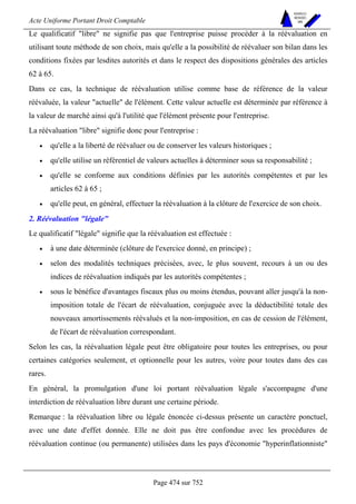 Acte Uniforme Portant Droit Comptable 
Page 474 sur 752 
NOUVELLES 
METHODES 
SARL 
Le qualificatif libre ne signifie pas que l'entreprise puisse procéder à la réévaluation en 
utilisant toute méthode de son choix, mais qu'elle a la possibilité de réévaluer son bilan dans les 
conditions fixées par lesdites autorités et dans le respect des dispositions générales des articles 
62 à 65. 
Dans ce cas, la technique de réévaluation utilise comme base de référence de la valeur 
réévaluée, la valeur actuelle de l'élément. Cette valeur actuelle est déterminée par référence à 
la valeur de marché ainsi qu'à l'utilité que l'élément présente pour l'entreprise. 
La réévaluation libre signifie donc pour l'entreprise : 
• qu'elle a la liberté de réévaluer ou de conserver les valeurs historiques ; 
• qu'elle utilise un référentiel de valeurs actuelles à déterminer sous sa responsabilité ; 
• qu'elle se conforme aux conditions définies par les autorités compétentes et par les 
articles 62 à 65 ; 
• qu'elle peut, en général, effectuer la réévaluation à la clôture de l'exercice de son choix. 
2. Réévaluation légale 
Le qualificatif légale signifie que la réévaluation est effectuée : 
• à une date déterminée (clôture de l'exercice donné, en principe) ; 
• selon des modalités techniques précisées, avec, le plus souvent, recours à un ou des 
indices de réévaluation indiqués par les autorités compétentes ; 
• sous le bénéfice d'avantages fiscaux plus ou moins étendus, pouvant aller jusqu'à la non-imposition 
totale de l'écart de réévaluation, conjuguée avec la déductibilité totale des 
nouveaux amortissements réévalués et la non-imposition, en cas de cession de l'élément, 
de l'écart de réévaluation correspondant. 
Selon les cas, la réévaluation légale peut être obligatoire pour toutes les entreprises, ou pour 
certaines catégories seulement, et optionnelle pour les autres, voire pour toutes dans des cas 
rares. 
En général, la promulgation d'une loi portant réévaluation légale s'accompagne d'une 
interdiction de réévaluation libre durant une certaine période. 
Remarque : la réévaluation libre ou légale énoncée ci-dessus présente un caractère ponctuel, 
avec une date d'effet donnée. Elle ne doit pas être confondue avec les procédures de 
réévaluation continue (ou permanente) utilisées dans les pays d'économie hyperinflationniste 
 