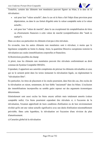 Acte Uniforme Portant Droit Comptable 
Page 476 sur 752 
NOUVELLES 
METHODES 
SARL 
Toutefois, certains des éléments non monétaires peuvent figurer au bilan, à la date de la 
réévaluation : 
• soit pour leur valeur actuelle, dans le cas où le bien a fait l'objet d'une provision pour 
dépréciation, ou dans le cas fortuit d'égalité entre la valeur comptable nette et la valeur 
actuelle ; 
• soit pour leur valeur de marché, dans le cas exceptionnel de comptabilisation de titres 
ou d'instruments financiers à cette valeur de marché (comptabilisation dite mark to 
market). 
Dans ces deux cas particuliers les éléments n'ont pas à être réévalués. 
En revanche, tous les autres éléments non monétaires sont à réévaluer, à moins que le 
législateur comptable ne limite le champ. Ainsi, la quatrième Directive européenne restreint la 
réévaluation aux seules immobilisations corporelles et financières. 
b) Restrictions possibles du champ 
A priori, tous les éléments non monétaires peuvent être réévalués conformément au droit 
commun du Système Comptable OHADA. 
Cependant, il appartient aux autorités compétentes de préciser les éléments réévaluables et ceux 
qui ne le seraient point dans les textes instaurant la réévaluation légale, ou réglementant la 
réévaluation libre. 
En particulier, les titres de placement et les stocks pourraient, dans bien des cas, être exclus de 
la réévaluation en raison, notamment, de leur faible ancienneté dans les bilans. L'exclusion 
des immobilisations incorporelles ne semble guère reposer sur des arguments économiques 
déterminants. 
Généralement sont aussi exclus les biens encore utilisés mais totalement amortis (valeur 
comptable nulle). Ces biens pourraient cependant être réévalués si, à l'occasion de la 
réévaluation, l'examen approfondi de leurs conditions d'utilisation ou de leur environnement 
révélait qu'ils ont une valeur actuelle significative avec une durée d'utilisation raisonnablement 
prévisible. Dans cette hypothèse, la réévaluation est l'occasion d'une révision du plan 
d'amortissement. 
c) Caractère global de la réévaluation 
 