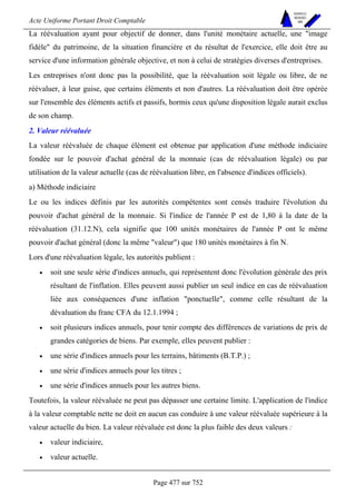 Acte Uniforme Portant Droit Comptable 
Page 477 sur 752 
NOUVELLES 
METHODES 
SARL 
La réévaluation ayant pour objectif de donner, dans l'unité monétaire actuelle, une image 
fidèle du patrimoine, de la situation financière et du résultat de l'exercice, elle doit être au 
service d'une information générale objective, et non à celui de stratégies diverses d'entreprises. 
Les entreprises n'ont donc pas la possibilité, que la réévaluation soit légale ou libre, de ne 
réévaluer, à leur guise, que certains éléments et non d'autres. La réévaluation doit être opérée 
sur l'ensemble des éléments actifs et passifs, hormis ceux qu'une disposition légale aurait exclus 
de son champ. 
2. Valeur réévaluée 
La valeur réévaluée de chaque élément est obtenue par application d'une méthode indiciaire 
fondée sur le pouvoir d'achat général de la monnaie (cas de réévaluation légale) ou par 
utilisation de la valeur actuelle (cas de réévaluation libre, en l'absence d'indices officiels). 
a) Méthode indiciaire 
Le ou les indices définis par les autorités compétentes sont censés traduire l'évolution du 
pouvoir d'achat général de la monnaie. Si l'indice de l'année P est de 1,80 à la date de la 
réévaluation (31.12.N), cela signifie que 100 unités monétaires de l'année P ont le même 
pouvoir d'achat général (donc la même valeur) que 180 unités monétaires à fin N. 
Lors d'une réévaluation légale, les autorités publient : 
• soit une seule série d'indices annuels, qui représentent donc l'évolution générale des prix 
résultant de l'inflation. Elles peuvent aussi publier un seul indice en cas de réévaluation 
liée aux conséquences d'une inflation ponctuelle, comme celle résultant de la 
dévaluation du franc CFA du 12.1.1994 ; 
• soit plusieurs indices annuels, pour tenir compte des différences de variations de prix de 
grandes catégories de biens. Par exemple, elles peuvent publier : 
• une série d'indices annuels pour les terrains, bâtiments (B.T.P.) ; 
• une série d'indices annuels pour les titres ; 
• une série d'indices annuels pour les autres biens. 
Toutefois, la valeur réévaluée ne peut pas dépasser une certaine limite. L'application de l'indice 
à la valeur comptable nette ne doit en aucun cas conduire à une valeur réévaluée supérieure à la 
valeur actuelle du bien. La valeur réévaluée est donc la plus faible des deux valeurs : 
• valeur indiciaire, 
• valeur actuelle. 
 