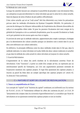 Acte Uniforme Portant Droit Comptable 
Page 478 sur 752 
NOUVELLES 
METHODES 
SARL 
b) Méthode des coûts actuels 
Lorsque les autorités laissent aux entreprises la possibilité de procéder à une réévaluation libre, 
ces entreprises ne peuvent déterminer la valeur réévaluée que par le calcul de la valeur actuelle, 
faute de disposer de séries d'indices de prix publics officiellement. 
Cette valeur actuelle, qui est un coût actuel doit être déterminée avec toutes les précautions 
prévues dans les méthodes d'évaluation du Système Comptable OHADA. En particulier, il 
convient de distinguer les éléments indissociables de l'exploitation des éléments dissociables de 
celle-ci et susceptibles d'être cédés. Si pour les premiers l'évaluation doit tenir compte de la 
globalité de l'entreprise et de sa continuité d'exploitation, pour les seconds l'évaluation se fonde 
sur le prix potentiel net de cession après tous frais et impôts. 
Il convient de noter que la méthode indiciaire, apparemment plus simple à pratiquer, n'échappe 
pas à la détermination des valeurs actuelles puisque ces dernières sont à retenir dans le cas où 
elles sont inférieures aux valeurs indiciaires. 
En définitive, la principale différence entre les deux méthodes réside dans le fait que, dans la 
méthode indiciaire, la valeur réévaluée est la plus faible des deux valeurs (indiciaire et actuelle) 
et que dans la méthode des coûts actuels la valeur réévaluée est toujours la valeur actuelle. 
3. Ecart de Réévaluation 
L'augmentation de la valeur des actifs résultant de la réévaluation constitue l'écart de 
réévaluation. Cette ressource, à porter au crédit d'un compte ad hoc, ne représente pas un 
enrichissement (profit) de l'entreprise, car c'est une augmentation purement nominale de 
l'expression monétaire des capitaux propres. Il s'agit d'un ajustement des capitaux propres, à 
inscrire au passif du bilan dans un compte spécifique des capitaux propres (cf. article 62, 
3e alinéa de l’Acte uniforme). 
C — NATURE ET SORT DE L'ECART DE REEVALUATION 
1. Nature et comptabilisation de l'écart 
Les concepts de capital et de maintien du capital conduisent, en conformité avec les normes 
de l'I.A.S.C. (I.A.S. 15 l'information reflétant les effets des variations de prix, et I.A.S. 29 
présentation des comptes dans les économies hyperinflationnistes), à considérer que l'écart de 
réévaluation est un ajustement nominal des capitaux propres et non un résultat. 
 