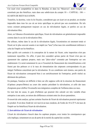 Acte Uniforme Portant Droit Comptable 
Page 479 sur 752 
NOUVELLES 
METHODES 
SARL 
Cet écart n'est comptabilisé ni dans le Résultat, ni dans les Réserves, dont l'origine est 
constituée par des bénéfices, mais dans une subdivision du compte 10 — CAPITAL : 106 — 
ECARTS DE REEVALUATION. 
Toutefois, la doctrine, voire la loi fiscales, considèrent que cet écart est un produit, un résultat 
imposable dans tous les cas où un texte spécifique ne prévoit pas son exonération. De tels 
textes existent pratiquement toujours en cas de réévaluation légale, et parfois en cas de 
réévaluation libre. 
Ainsi, en l'absence d'exonération spécifique, l'écart de réévaluation est généralement imposable 
comme dans le cas de la réévaluation libre. 
Par ailleurs, même dans le cas de la réévaluation légale, l'exonération est rarement totale et 
l'écart est le plus souvent soumis à un impôt (ou taxe) d'un taux très sensiblement inférieur à 
celui de l'impôt sur les bénéfices. 
Bien qu'elle soit contraire à la conception de la nature de l'écart, cette imposition n'est pas 
totalement injustifiée. En effet, il peut être considéré qu'une partie de l'écart n'est pas un 
ajustement des capitaux propres, mais une plus-value constatée par l'entreprise sur son 
endettement. Ce serait notamment le cas si l'essentiel du financement des immobilisations a été 
fourni par des prêteurs et si le taux de rémunération des emprunts correspondants n'a pas 
intégré l'inflation concrétisée par la réévaluation. Si ces conditions sont réunies, une partie de 
l'écart de réévaluation correspond bien à un enrichissement de l'entreprise, profit réalisé au 
détriment des prêteurs. 
En pratique, l'analyse est difficile à faire car elle suppose celle de la structure du financement 
(Capitaux propres/Dettes) au cours des années précédant la réévaluation, et celle des taux 
d'emprunts pour chiffrer l'éventuelle non-intégration complète de l'inflation dans ces taux. 
En tout état de cause, le gain d'inflation qui pourrait être calculé est très variable d'une 
entreprise à une autre, en raison des différences existant entre les divers paramètres. 
Il ressort de cette analyse, qu'une certaine fraction de l'écart de réévaluation pourrait représenter 
un produit. Il est donc fondé de voir taxé (à un taux modeste, de l'ordre de 10 à 25 % du taux de 
l'impôt sur les bénéfices) l'écart de réévaluation. 
2. Sort ultérieur de l'écart de réévaluation 
L'écart de réévaluation s'inscrit dans les capitaux propres, avec toutes les conséquences que 
cela implique, notamment en cas de perte de la moitié du capital des sociétés. 
 