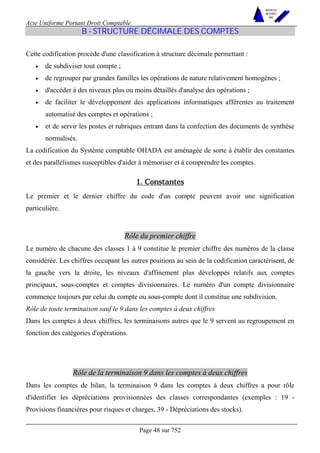 Acte Uniforme Portant Droit Comptable 
Page 48 sur 752 
NOUVELLES 
METHODES 
SARL 
B - STRUCTURE DÉCIMALE DES COMPTES 
Cette codification procède d'une classification à structure décimale permettant : 
• de subdiviser tout compte ; 
• de regrouper par grandes familles les opérations de nature relativement homogènes ; 
• d'accéder à des niveaux plus ou moins détaillés d'analyse des opérations ; 
• de faciliter le développement des applications informatiques afférentes au traitement 
automatisé des comptes et opérations ; 
• et de servir les postes et rubriques entrant dans la confection des documents de synthèse 
normalisés. 
La codification du Système comptable OHADA est aménagée de sorte à établir des constantes 
et des parallélismes susceptibles d'aider à mémoriser et à comprendre les comptes. 
1. Constantes 
Le premier et le dernier chiffre du code d'un compte peuvent avoir une signification 
particulière. 
Rôle du premier chiffre 
Le numéro de chacune des classes 1 à 9 constitue le premier chiffre des numéros de la classe 
considérée. Les chiffres occupant les autres positions au sein de la codification caractérisent, de 
la gauche vers la droite, les niveaux d'affinement plus développés relatifs aux comptes 
principaux, sous-comptes et comptes divisionnaires. Le numéro d'un compte divisionnaire 
commence toujours par celui du compte ou sous-compte dont il constitue une subdivision. 
Rôle de toute terminaison sauf le 9 dans les comptes à deux chiffres 
Dans les comptes à deux chiffres, les terminaisons autres que le 9 servent au regroupement en 
fonction des catégories d'opérations. 
Rôle de la terminaison 9 dans les comptes à deux chiffres 
Dans les comptes de bilan, la terminaison 9 dans les comptes à deux chiffres a pour rôle 
d'identifier les dépréciations provisionnées des classes correspondantes (exemples : 19 - 
Provisions financières pour risques et charges, 39 - Dépréciations des stocks). 
 