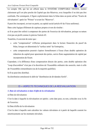 Acte Uniforme Portant Droit Comptable 
Page 480 sur 752 
NOUVELLES 
METHODES 
SARL 
Le compte 106, qui lui est affecté dans le SYSTÈME COMPTABLE OHADA, montre 
clairement qu'il est plus proche du Capital que des Réserves, avec lesquelles il ne doit pas être 
confondu. Par conséquent, il figure explicitement dans le bilan dans un poste ad hoc Ecarts de 
réévaluation, après les Primes et avant les Réserves. 
Il peut être incorporé, en tout ou partie, au capital social (article 65 de l'Acte uniforme). 
Dans cette logique d'élément de capitaux propres et non de résultat : 
a) Il ne peut être utilisé à compenser des pertes de l'exercice de réévaluation, puisque sa nature 
n'est pas un profit comme le précise l'article 65. 
Toutefois, il convient de noter que : 
• cette compensation s'effectue pratiquement dans la lecture financière du passif du 
bilan, lorsque est déterminée la surface nette de l'entreprise, 
• cette compensation pourrait s'opérer formellement à l'issue d'une double opération de 
réduction du capital pour apurement des pertes, suivie d'une augmentation de capital par 
incorporation de l'écart. 
Cependant, à la différence d'une compensation directe des pertes, cette double opération dite 
coup d'accordéon n'est pas à la discrétion de l'Assemblée ordinaire des associés, mais à celle 
de l'Assemblée extraordinaire (ou de la majorité qualifiée). 
b) Il ne peut être distribué. 
Sa distribution entraînerait le délit de distribution de dividendes fictifs. 
D — ASPECTS TECHNIQUES DE LA REEVALUATION 
1. Date de réévaluation et date d'effet de la réévaluation 
a) Date de réévaluation 
C'est la date à laquelle la réévaluation est opérée ; cette date peut, ou non, coïncider avec la fin 
de l'exercice. 
b) Date d'effet de la réévaluation 
C'est la date à laquelle sont calculées les valeurs réévaluées et à partir de laquelle courent les 
amortissements sur les montants réévalués. 
 